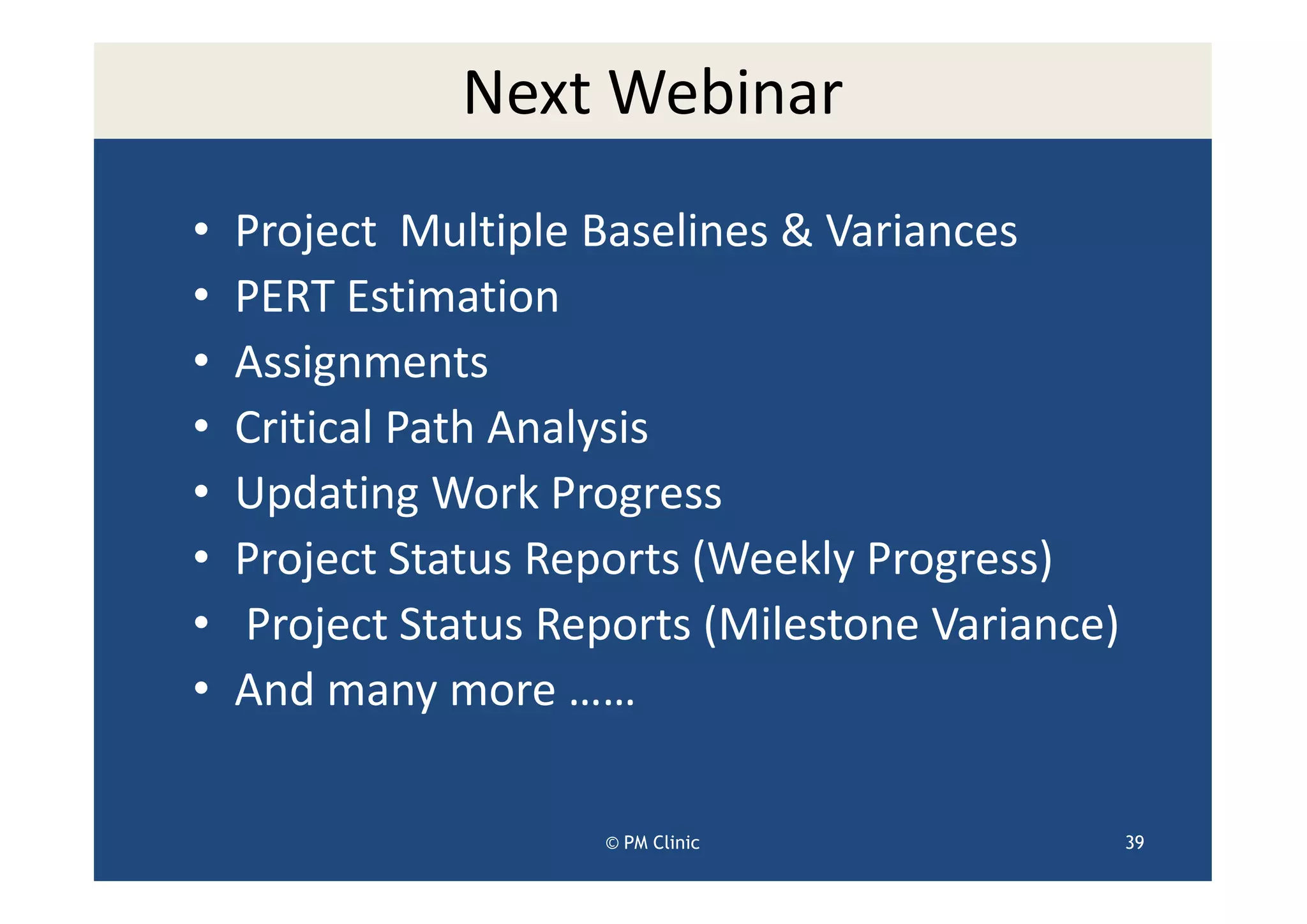 Next Webinar
•   Project Multiple Baselines & Variances
•   PERT Estimation
•   Assignments
•   Critical Path Analysis
•   Updating Work Progress
•   Project Status Reports (Weekly Progress)
•   Project Status Reports (Milestone Variance)
•   And many more ……

                      © PM Clinic                 39
 