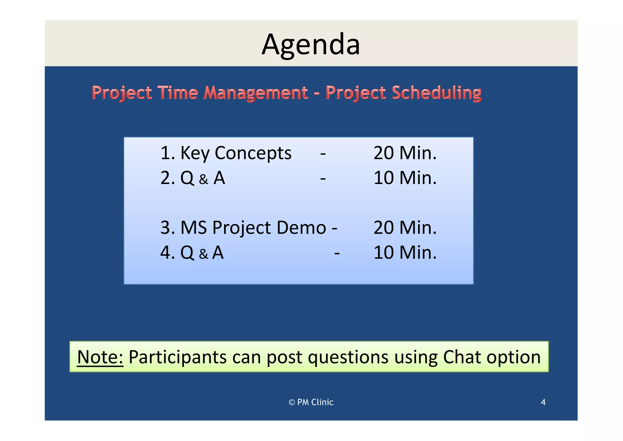 Agenda


         1. Key Concepts        -      20 Min.
         2. Q & A               -      10 Min.

         3. MS Project Demo -          20 Min.
         4. Q & A           -          10 Min.




Note: Participants can post questions using Chat option

                         © PM Clinic                  4
 