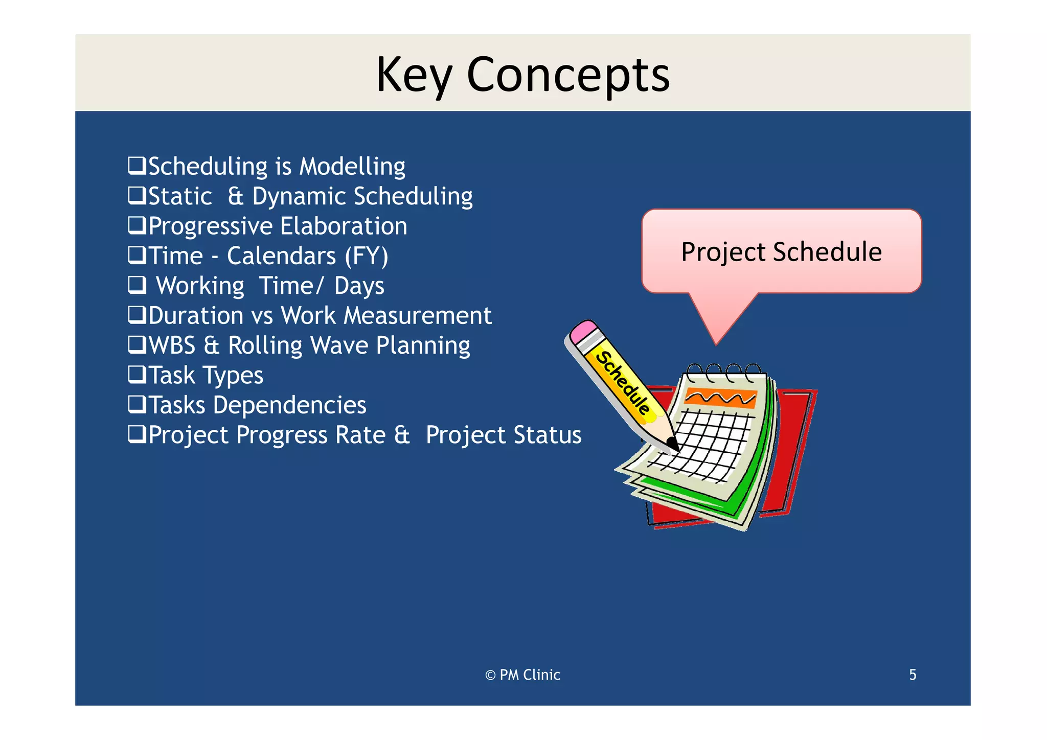 Key Concepts
Scheduling is Modelling
Static & Dynamic Scheduling
Progressive Elaboration
Time - Calendars (FY)                      Project Schedule
 Working Time/ Days
Duration vs Work Measurement
WBS & Rolling Wave Planning
Task Types
Tasks Dependencies
Project Progress Rate & Project Status




                             © PM Clinic                      5
 