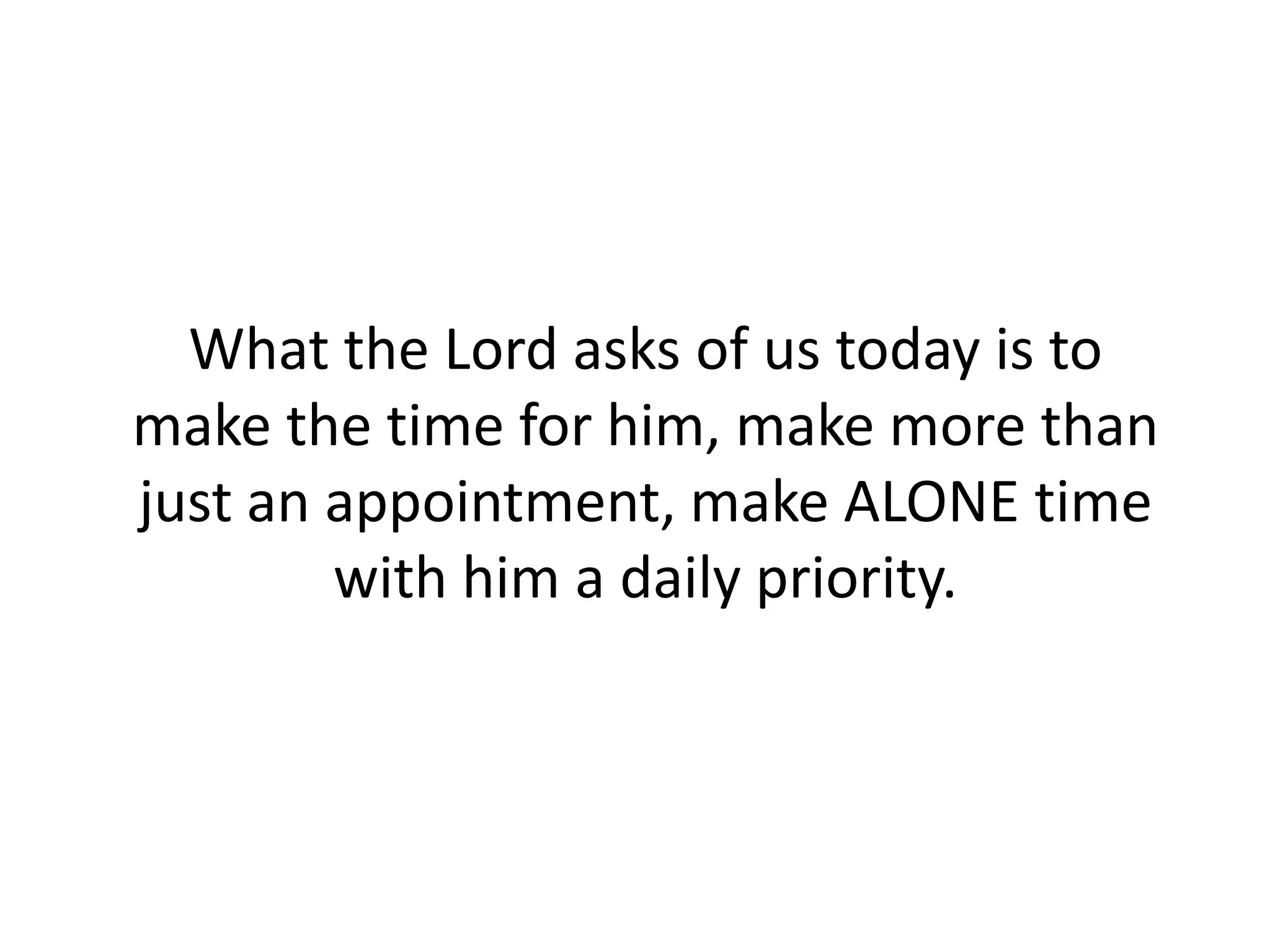 What the Lord asks of us today is to
make the time for him, make more than
just an appointment, make ALONE time
with him a daily priority.
 