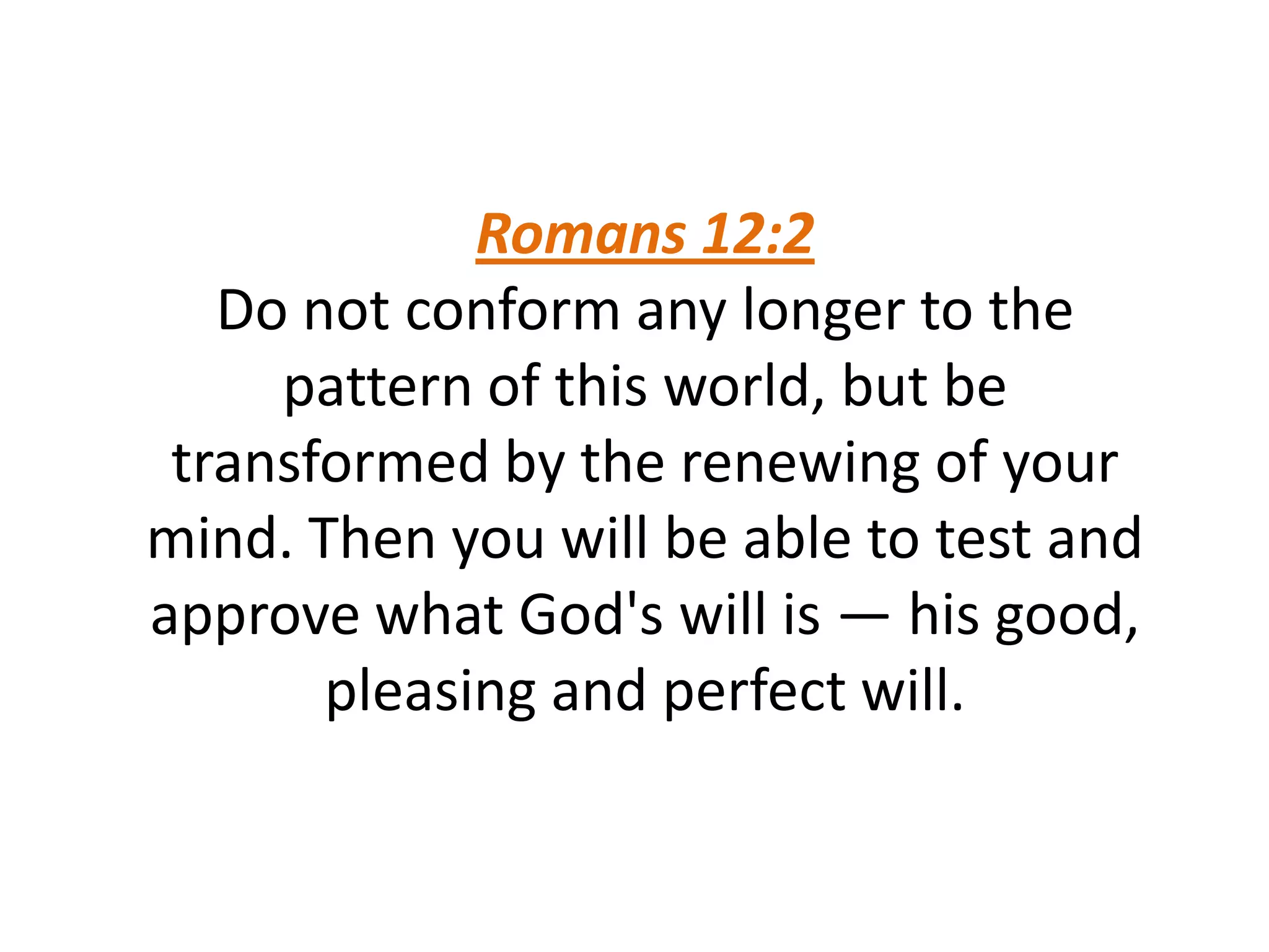 Romans 12:2
Do not conform any longer to the
pattern of this world, but be
transformed by the renewing of your
mind. Then you will be able to test and
approve what God's will is — his good,
pleasing and perfect will.
 