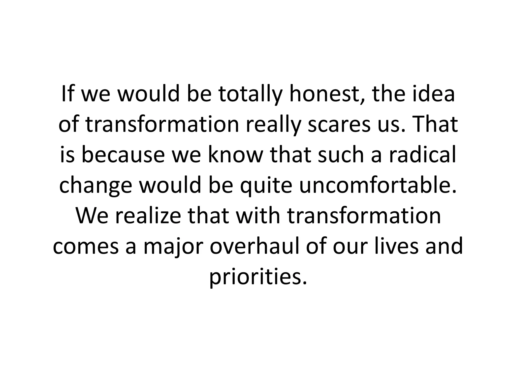 If we would be totally honest, the idea
of transformation really scares us. That
is because we know that such a radical
change would be quite uncomfortable.
We realize that with transformation
comes a major overhaul of our lives and
priorities.
 
