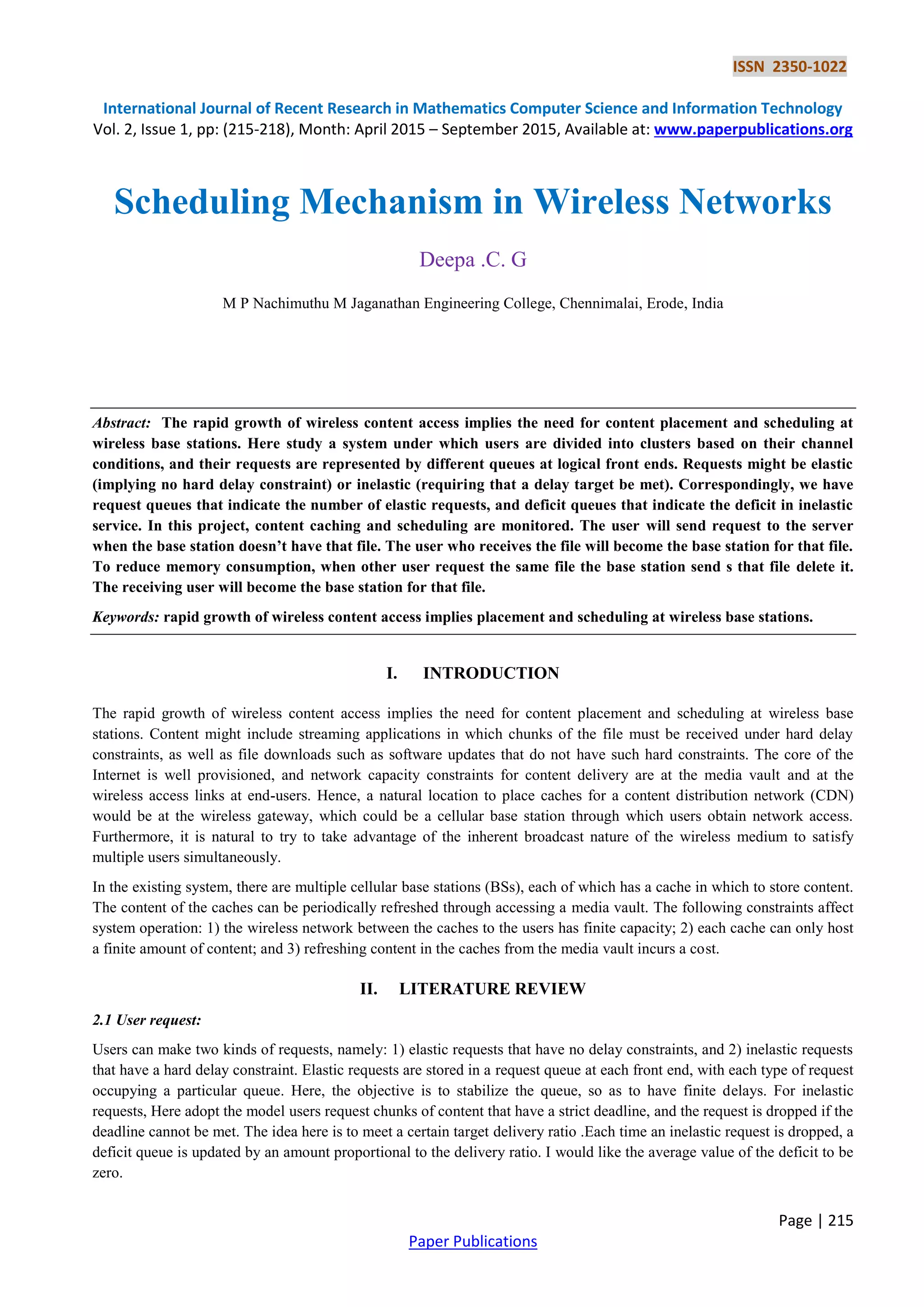 ISSN 2350-1022
International Journal of Recent Research in Mathematics Computer Science and Information Technology
Vol. 2, Issue 1, pp: (215-218), Month: April 2015 – September 2015, Available at: www.paperpublications.org
Page | 215
Paper Publications
Scheduling Mechanism in Wireless Networks
Deepa .C. G
M P Nachimuthu M Jaganathan Engineering College, Chennimalai, Erode, India
Abstract: The rapid growth of wireless content access implies the need for content placement and scheduling at
wireless base stations. Here study a system under which users are divided into clusters based on their channel
conditions, and their requests are represented by different queues at logical front ends. Requests might be elastic
(implying no hard delay constraint) or inelastic (requiring that a delay target be met). Correspondingly, we have
request queues that indicate the number of elastic requests, and deficit queues that indicate the deficit in inelastic
service. In this project, content caching and scheduling are monitored. The user will send request to the server
when the base station doesn’t have that file. The user who receives the file will become the base station for that file.
To reduce memory consumption, when other user request the same file the base station send s that file delete it.
The receiving user will become the base station for that file.
Keywords: rapid growth of wireless content access implies placement and scheduling at wireless base stations.
I. INTRODUCTION
The rapid growth of wireless content access implies the need for content placement and scheduling at wireless base
stations. Content might include streaming applications in which chunks of the file must be received under hard delay
constraints, as well as file downloads such as software updates that do not have such hard constraints. The core of the
Internet is well provisioned, and network capacity constraints for content delivery are at the media vault and at the
wireless access links at end-users. Hence, a natural location to place caches for a content distribution network (CDN)
would be at the wireless gateway, which could be a cellular base station through which users obtain network access.
Furthermore, it is natural to try to take advantage of the inherent broadcast nature of the wireless medium to satisfy
multiple users simultaneously.
In the existing system, there are multiple cellular base stations (BSs), each of which has a cache in which to store content.
The content of the caches can be periodically refreshed through accessing a media vault. The following constraints affect
system operation: 1) the wireless network between the caches to the users has finite capacity; 2) each cache can only host
a finite amount of content; and 3) refreshing content in the caches from the media vault incurs a cost.
II. LITERATURE REVIEW
2.1 User request:
Users can make two kinds of requests, namely: 1) elastic requests that have no delay constraints, and 2) inelastic requests
that have a hard delay constraint. Elastic requests are stored in a request queue at each front end, with each type of request
occupying a particular queue. Here, the objective is to stabilize the queue, so as to have finite delays. For inelastic
requests, Here adopt the model users request chunks of content that have a strict deadline, and the request is dropped if the
deadline cannot be met. The idea here is to meet a certain target delivery ratio .Each time an inelastic request is dropped, a
deficit queue is updated by an amount proportional to the delivery ratio. I would like the average value of the deficit to be
zero.
 