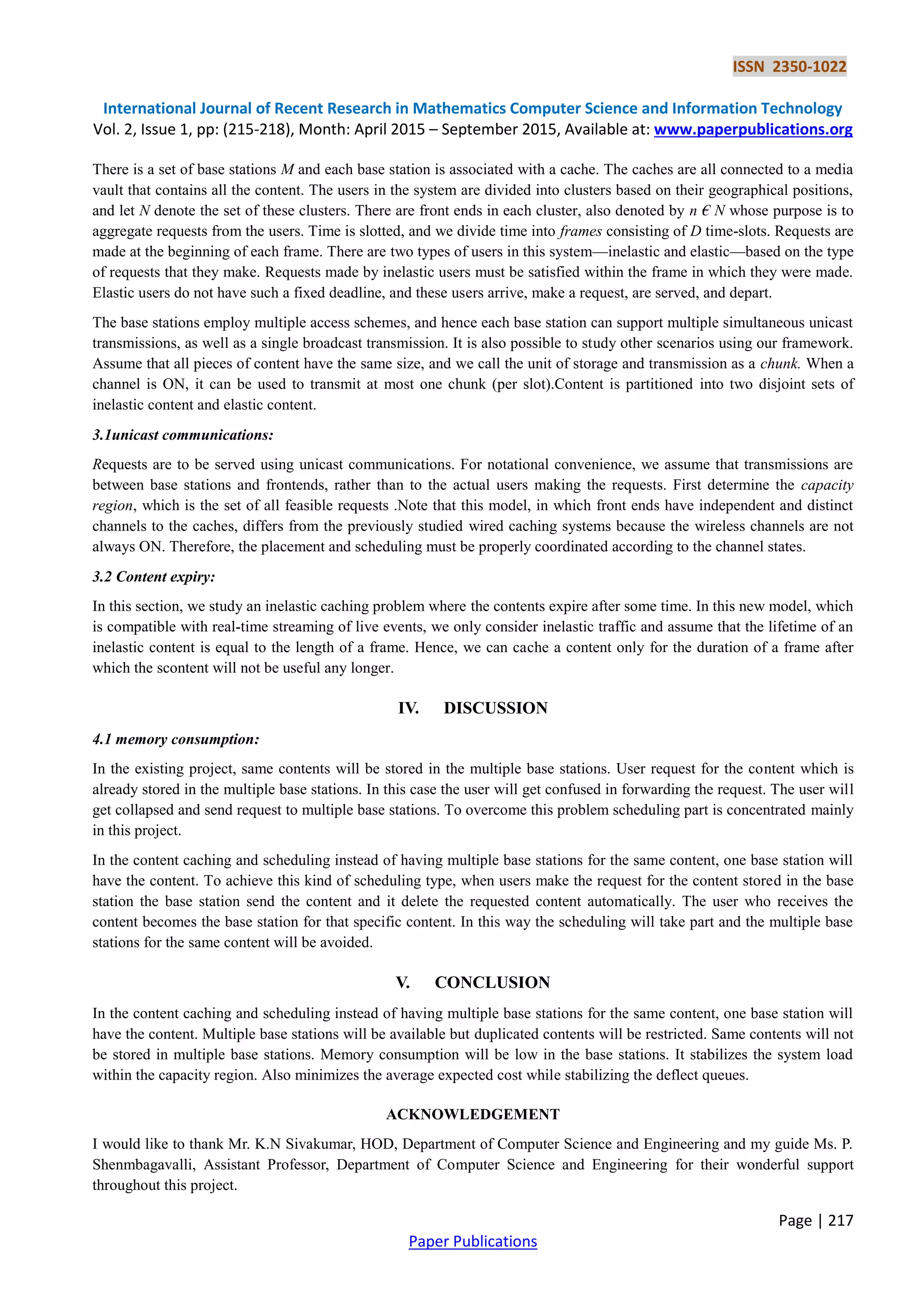 ISSN 2350-1022
International Journal of Recent Research in Mathematics Computer Science and Information Technology
Vol. 2, Issue 1, pp: (215-218), Month: April 2015 – September 2015, Available at: www.paperpublications.org
Page | 217
Paper Publications
There is a set of base stations M and each base station is associated with a cache. The caches are all connected to a media
vault that contains all the content. The users in the system are divided into clusters based on their geographical positions,
and let N denote the set of these clusters. There are front ends in each cluster, also denoted by n € N whose purpose is to
aggregate requests from the users. Time is slotted, and we divide time into frames consisting of D time-slots. Requests are
made at the beginning of each frame. There are two types of users in this system—inelastic and elastic—based on the type
of requests that they make. Requests made by inelastic users must be satisfied within the frame in which they were made.
Elastic users do not have such a fixed deadline, and these users arrive, make a request, are served, and depart.
The base stations employ multiple access schemes, and hence each base station can support multiple simultaneous unicast
transmissions, as well as a single broadcast transmission. It is also possible to study other scenarios using our framework.
Assume that all pieces of content have the same size, and we call the unit of storage and transmission as a chunk. When a
channel is ON, it can be used to transmit at most one chunk (per slot).Content is partitioned into two disjoint sets of
inelastic content and elastic content.
3.1unicast communications:
Requests are to be served using unicast communications. For notational convenience, we assume that transmissions are
between base stations and frontends, rather than to the actual users making the requests. First determine the capacity
region, which is the set of all feasible requests .Note that this model, in which front ends have independent and distinct
channels to the caches, differs from the previously studied wired caching systems because the wireless channels are not
always ON. Therefore, the placement and scheduling must be properly coordinated according to the channel states.
3.2 Content expiry:
In this section, we study an inelastic caching problem where the contents expire after some time. In this new model, which
is compatible with real-time streaming of live events, we only consider inelastic traffic and assume that the lifetime of an
inelastic content is equal to the length of a frame. Hence, we can cache a content only for the duration of a frame after
which the scontent will not be useful any longer.
IV. DISCUSSION
4.1 memory consumption:
In the existing project, same contents will be stored in the multiple base stations. User request for the content which is
already stored in the multiple base stations. In this case the user will get confused in forwarding the request. The user will
get collapsed and send request to multiple base stations. To overcome this problem scheduling part is concentrated mainly
in this project.
In the content caching and scheduling instead of having multiple base stations for the same content, one base station will
have the content. To achieve this kind of scheduling type, when users make the request for the content stored in the base
station the base station send the content and it delete the requested content automatically. The user who receives the
content becomes the base station for that specific content. In this way the scheduling will take part and the multiple base
stations for the same content will be avoided.
V. CONCLUSION
In the content caching and scheduling instead of having multiple base stations for the same content, one base station will
have the content. Multiple base stations will be available but duplicated contents will be restricted. Same contents will not
be stored in multiple base stations. Memory consumption will be low in the base stations. It stabilizes the system load
within the capacity region. Also minimizes the average expected cost while stabilizing the deflect queues.
ACKNOWLEDGEMENT
I would like to thank Mr. K.N Sivakumar, HOD, Department of Computer Science and Engineering and my guide Ms. P.
Shenmbagavalli, Assistant Professor, Department of Computer Science and Engineering for their wonderful support
throughout this project.
 