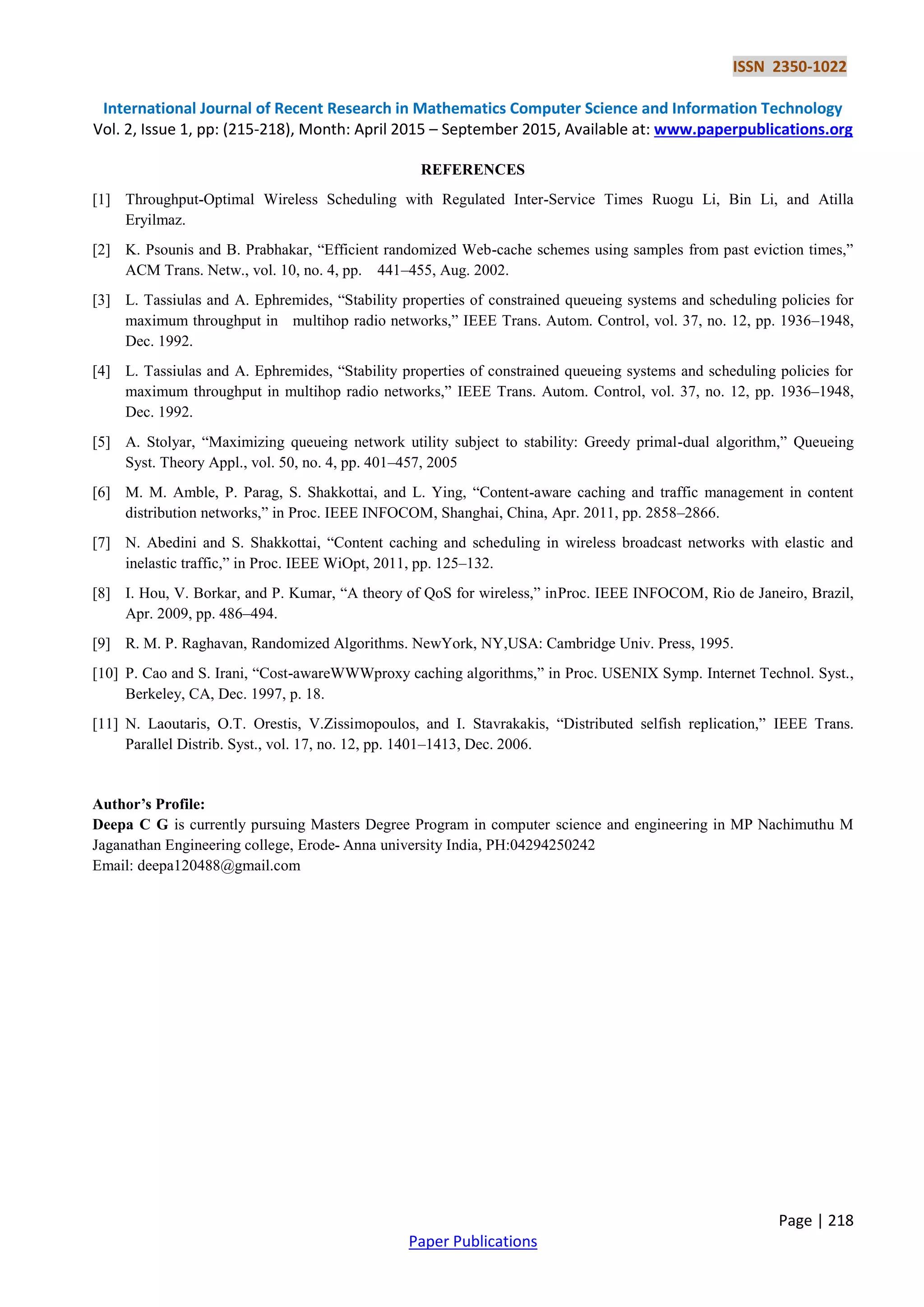 ISSN 2350-1022
International Journal of Recent Research in Mathematics Computer Science and Information Technology
Vol. 2, Issue 1, pp: (215-218), Month: April 2015 – September 2015, Available at: www.paperpublications.org
Page | 218
Paper Publications
REFERENCES
[1] Throughput-Optimal Wireless Scheduling with Regulated Inter-Service Times Ruogu Li, Bin Li, and Atilla
Eryilmaz.
[2] K. Psounis and B. Prabhakar, ―Efficient randomized Web-cache schemes using samples from past eviction times,‖
ACM Trans. Netw., vol. 10, no. 4, pp. 441–455, Aug. 2002.
[3] L. Tassiulas and A. Ephremides, ―Stability properties of constrained queueing systems and scheduling policies for
maximum throughput in multihop radio networks,‖ IEEE Trans. Autom. Control, vol. 37, no. 12, pp. 1936–1948,
Dec. 1992.
[4] L. Tassiulas and A. Ephremides, ―Stability properties of constrained queueing systems and scheduling policies for
maximum throughput in multihop radio networks,‖ IEEE Trans. Autom. Control, vol. 37, no. 12, pp. 1936–1948,
Dec. 1992.
[5] A. Stolyar, ―Maximizing queueing network utility subject to stability: Greedy primal-dual algorithm,‖ Queueing
Syst. Theory Appl., vol. 50, no. 4, pp. 401–457, 2005
[6] M. M. Amble, P. Parag, S. Shakkottai, and L. Ying, ―Content-aware caching and traffic management in content
distribution networks,‖ in Proc. IEEE INFOCOM, Shanghai, China, Apr. 2011, pp. 2858–2866.
[7] N. Abedini and S. Shakkottai, ―Content caching and scheduling in wireless broadcast networks with elastic and
inelastic traffic,‖ in Proc. IEEE WiOpt, 2011, pp. 125–132.
[8] I. Hou, V. Borkar, and P. Kumar, ―A theory of QoS for wireless,‖ inProc. IEEE INFOCOM, Rio de Janeiro, Brazil,
Apr. 2009, pp. 486–494.
[9] R. M. P. Raghavan, Randomized Algorithms. NewYork, NY,USA: Cambridge Univ. Press, 1995.
[10] P. Cao and S. Irani, ―Cost-awareWWWproxy caching algorithms,‖ in Proc. USENIX Symp. Internet Technol. Syst.,
Berkeley, CA, Dec. 1997, p. 18.
[11] N. Laoutaris, O.T. Orestis, V.Zissimopoulos, and I. Stavrakakis, ―Distributed selfish replication,‖ IEEE Trans.
Parallel Distrib. Syst., vol. 17, no. 12, pp. 1401–1413, Dec. 2006.
Author’s Profile:
Deepa C G is currently pursuing Masters Degree Program in computer science and engineering in MP Nachimuthu M
Jaganathan Engineering college, Erode- Anna university India, PH:04294250242
Email: deepa120488@gmail.com
 