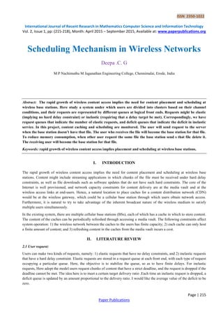 ISSN 2350-1022
International Journal of Recent Research in Mathematics Computer Science and Information Technology
Vol. 2, Issue 1, pp: (215-218), Month: April 2015 – September 2015, Available at: www.paperpublications.org
Page | 215
Paper Publications
Scheduling Mechanism in Wireless Networks
Deepa .C. G
M P Nachimuthu M Jaganathan Engineering College, Chennimalai, Erode, India
Abstract: The rapid growth of wireless content access implies the need for content placement and scheduling at
wireless base stations. Here study a system under which users are divided into clusters based on their channel
conditions, and their requests are represented by different queues at logical front ends. Requests might be elastic
(implying no hard delay constraint) or inelastic (requiring that a delay target be met). Correspondingly, we have
request queues that indicate the number of elastic requests, and deficit queues that indicate the deficit in inelastic
service. In this project, content caching and scheduling are monitored. The user will send request to the server
when the base station doesn’t have that file. The user who receives the file will become the base station for that file.
To reduce memory consumption, when other user request the same file the base station send s that file delete it.
The receiving user will become the base station for that file.
Keywords: rapid growth of wireless content access implies placement and scheduling at wireless base stations.
I. INTRODUCTION
The rapid growth of wireless content access implies the need for content placement and scheduling at wireless base
stations. Content might include streaming applications in which chunks of the file must be received under hard delay
constraints, as well as file downloads such as software updates that do not have such hard constraints. The core of the
Internet is well provisioned, and network capacity constraints for content delivery are at the media vault and at the
wireless access links at end-users. Hence, a natural location to place caches for a content distribution network (CDN)
would be at the wireless gateway, which could be a cellular base station through which users obtain network access.
Furthermore, it is natural to try to take advantage of the inherent broadcast nature of the wireless medium to satisfy
multiple users simultaneously.
In the existing system, there are multiple cellular base stations (BSs), each of which has a cache in which to store content.
The content of the caches can be periodically refreshed through accessing a media vault. The following constraints affect
system operation: 1) the wireless network between the caches to the users has finite capacity; 2) each cache can only host
a finite amount of content; and 3) refreshing content in the caches from the media vault incurs a cost.
II. LITERATURE REVIEW
2.1 User request:
Users can make two kinds of requests, namely: 1) elastic requests that have no delay constraints, and 2) inelastic requests
that have a hard delay constraint. Elastic requests are stored in a request queue at each front end, with each type of request
occupying a particular queue. Here, the objective is to stabilize the queue, so as to have finite delays. For inelastic
requests, Here adopt the model users request chunks of content that have a strict deadline, and the request is dropped if the
deadline cannot be met. The idea here is to meet a certain target delivery ratio .Each time an inelastic request is dropped, a
deficit queue is updated by an amount proportional to the delivery ratio. I would like the average value of the deficit to be
zero.
 