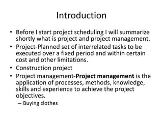 Introduction
• Before I start project scheduling I will summarize
shortly what is project and project management.
• Project-Planned set of interrelated tasks to be
executed over a fixed period and within certain
cost and other limitations.
• Construction project
• Project management-Project management is the
application of processes, methods, knowledge,
skills and experience to achieve the project
objectives.
– Buying clothes
 