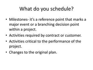 What do you schedule?
• Milestones- it’s a reference point that marks a
major event or a branching decision point
within a project.
• Activities required by contract or customer.
• Activities critical to the performance of the
project.
• Changes to the original plan.
 
