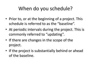 When do you schedule?
• Prior to, or at the beginning of a project. This
schedule is referred to as the “baseline”.
• At periodic intervals during the project. This is
commonly referred to “updating”.
• If there are changes in the scope of the
project.
• If the project is substantially behind or ahead
of the baseline.
 