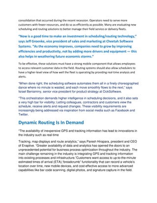 consolidation that occurred during the recent recession. Operators need to serve more
customers with fewer resources, and do so as efficiently as possible. Many are evaluating new
scheduling and routing solutions to better manage their field service or delivery fleets.
“Now is a good time to make an investment in scheduling/routing technology,”
says Jeff Groenke, vice president of sales and marketing at Cheetah Software
Systems. “As the economy improves, companies need to grow by improving
efficiencies and productivity, not by adding more drivers and equipment — this
also helps in weathering future economic storms.”
To be effective, these solutions must have a strong mobile component that allows employees
to access relevant customer data in the field. Routing systems should also allow schedulers to
have a higher-level view of how well the fleet is operating by providing real-time analysis and
alerts.
“When done right, the scheduling software automates them all in a finely choreographed
dance where no minute is wasted, and each move smoothly flows to the next,” says
Israel Beniaminy, senior vice president for product strategy at CickSoftware.
“This orchestration demands higher intelligence in scheduling decisions, and it also sets
a very high bar for visibility: Letting colleagues, contractors and customers view the
schedule, receive alerts and request changes. These visibility requirements are
increasingly being addressed via inspiration from social media such as Facebook and
Twitter.
Dynamic Routing Is In Demand
“The availability of inexpensive GPS and tracking information has lead to innovations in
the industry such as real-time
Tracking, map displays and route analytics,” says Paresh Hirapara, president and CEO
of Enaptive. “Greater availability of data and analytics has opened the doors to an
unprecedented potential for business process optimization throughout the industry. The
main challenge remaining in the industry is integrating GPS and tracking information
into existing processes and infrastructure.”Customers want access to up-to-the-minute
estimated times of arrival (ETA),“breadcrumb” functionality that can record a vehicle’s
location over time, new mobile devices, and cost-effective access to more advanced
capabilities like bar code scanning, digital photos, and signature capture in the field.
 