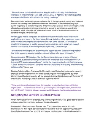 “Dynamic route optimization is another key piece of functionality that clients are
interested in implementing,” says Bob Skinner, CEO of Agentek. “Live traffic updates
are now available and add value to the routing challenge.”
Rerouting drivers and adjusting the schedule on the fly through dynamic routing is an important
function that can help fleet operators differentiate themselves in the marketplace by more
quickly responding to customer requests. “Determining how quickly a driver is moving on a route
allows planners to determine in real-time whether a driver is going toarrive according to
schedule or, if late, rearrange the schedule and other routes to accommodate last-minute
schedule changes,” Hirapara says.
While rugged mobile computers are still the device of choice for most field service
applications, end users in the direct store delivery, logistics, office equipment repair, and
other markets are adopting smartphones and new tablet devices.“As the cost of
smartphone hardware is rapidly reduced, we’re noticing a trend away from rugged
devices — hardware is becoming almost disposable,” Groenke says.
“Smartphone devices provide everything that rugged devices used to be required for
(bar code scanning, signature capture, picture taking), at a lower price point.”
Consumer-grade GPS devices (like the Garmin) are also used in some of these
applications, but typically in conjunction with an enterprise-level routing solution. Off-
the-rack GPS systems generally can’t handle the requirements of most fleet operators.
“Dot on a map solutions don’t compete with the functionality that routing and scheduling
solutions offer,” Skinner says.
Routing Solutions Help Operators Do More with Less Rising fuel costs and a capacity
shortage are driving the need for better scheduling and routing systems. by Brian
Albright Israel Beniaminy senior VP for product strategy,ClickSoftware Jeff Groenke VP
of sales and marketing,Cheetah Software Systems Paresh
“Early on in the evaluation process, it’s important to identify champions within the
organization ... If there isn’t sufficient buy-in throughout the organization, the solution
can fail.”Paresh Hirapara, Hirapara president and CEO,Enaptive FieldTechnologiesOnline.com
Navigating the Software Selection Process
When making evaluations of scheduling and routing software, it’s a good idea to test the
solution using historical data, and even do ride-along with
the vendor’s other customers. Involve your IT and operations teams, and ask
technicians for their input, as well.Try to find a partner that will aggressively prequalify
the solution to ensure it’s a good fit, and have a longterm plan for the implementation.
 