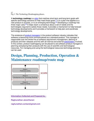 Fig 1: The Technology Roadmapping phases.
A technology roadmap is a plan that matches short-term and long-term goals with
specific technology solutions to help meet those goals.[1]
It is a plan that applies to a
new product or process, or to an emerging technology.[2]
Developing a roadmap has
three major uses.[3]
It helps reach a consensus about a set of needs and the
technologies required to satisfy those needs; it provides a mechanism to help forecast
technology developments and it provides a framework to help plan and coordinate
technology developments.
The existence of product managers in the product software industry indicates that
software is becoming more commercialized as a standard product. This manager is
responsible over the whole line of software requirement management, defining of
products and their releases and this with all internal and external stakeholders involved.
In this context, product roadmapping can be placed to aid software product managers in
planning and placing their products with the use of scientific and technological
resources. For managing and using the technological resources technology planning
can be used.
Design, Planning, Production, Operation &
Maintenance roadmap/route map
Information Collected and Prepared by :
Raghunathan Janarthanan
raghunathan.contact@gmail.com
 