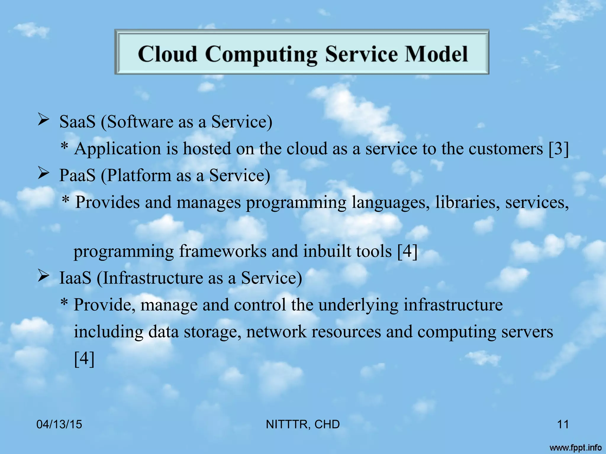  SaaS (Software as a Service)
* Application is hosted on the cloud as a service to the customers [3]
 PaaS (Platform as a Service)
* Provides and manages programming languages, libraries, services,
programming frameworks and inbuilt tools [4]
 IaaS (Infrastructure as a Service)
* Provide, manage and control the underlying infrastructure
including data storage, network resources and computing servers
[4]
04/13/15 NITTTR, CHD 11
 