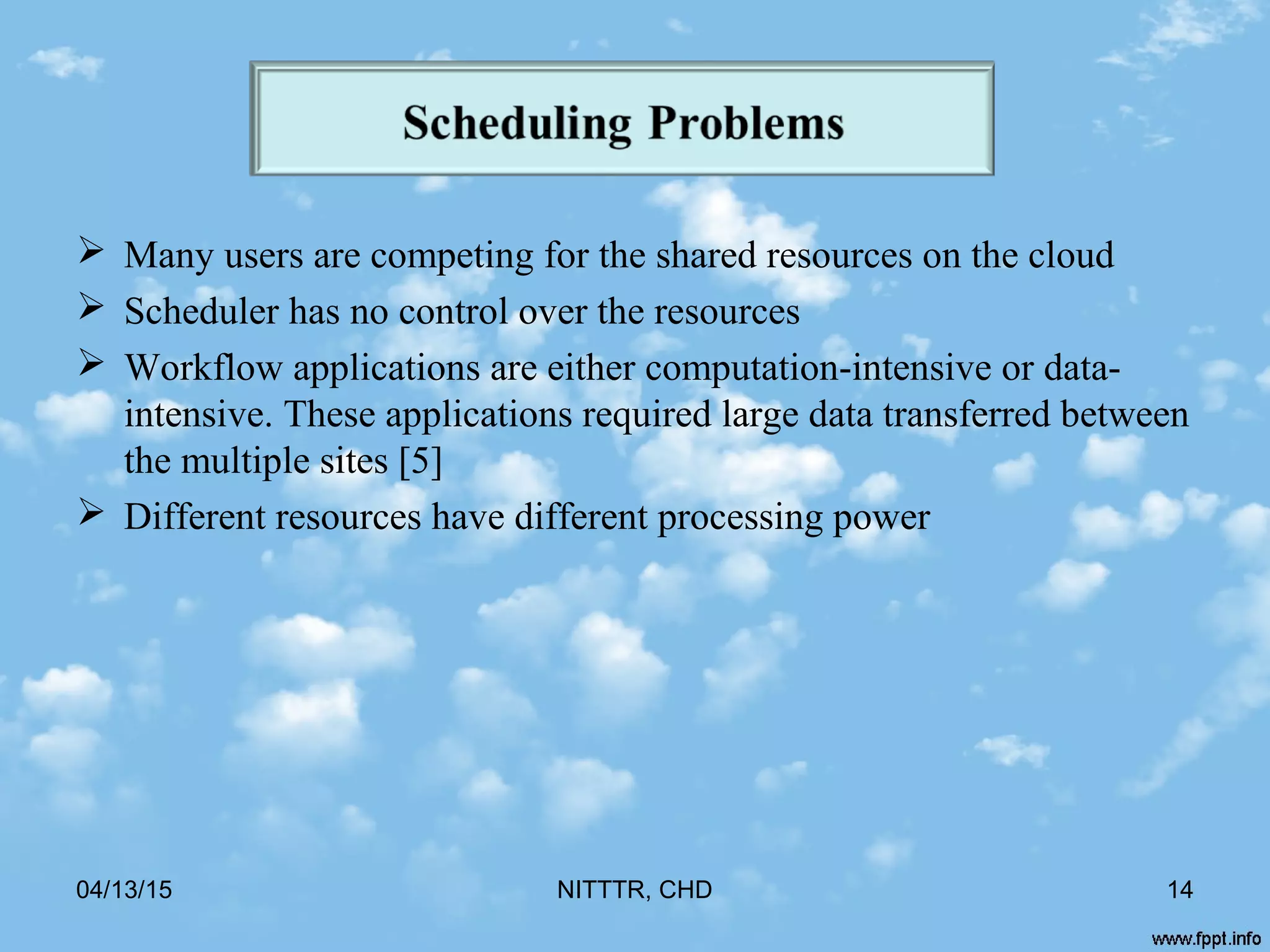  Many users are competing for the shared resources on the cloud
 Scheduler has no control over the resources
 Workflow applications are either computation-intensive or data-
intensive. These applications required large data transferred between
the multiple sites [5]
 Different resources have different processing power
04/13/15 NITTTR, CHD 14
 