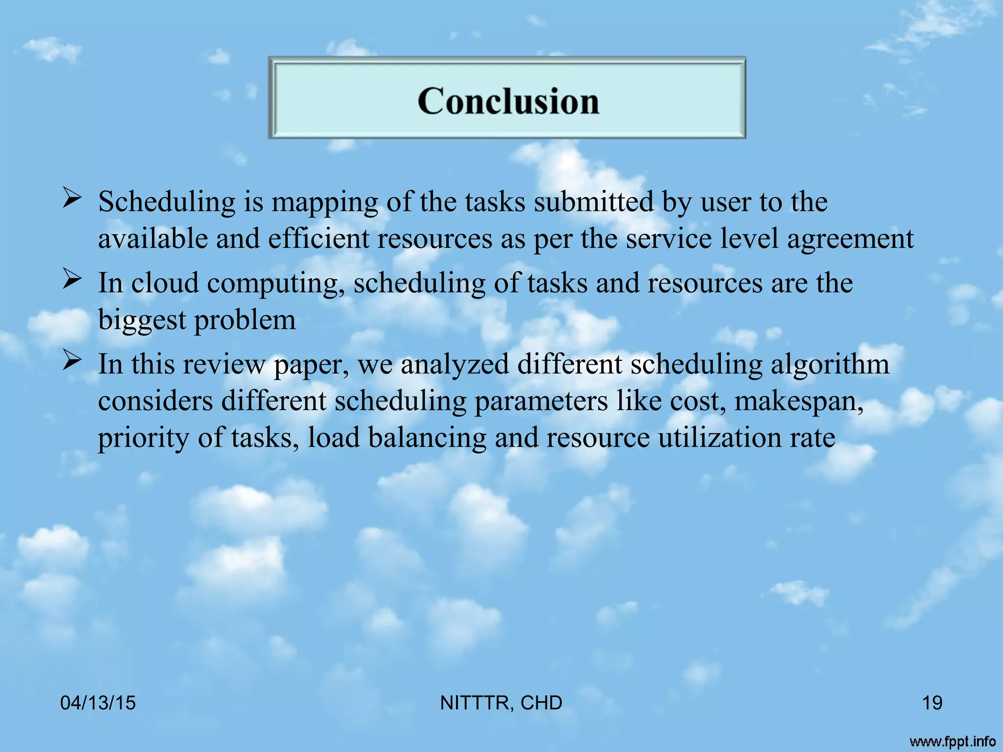  Scheduling is mapping of the tasks submitted by user to the
available and efficient resources as per the service level agreement
 In cloud computing, scheduling of tasks and resources are the
biggest problem
 In this review paper, we analyzed different scheduling algorithm
considers different scheduling parameters like cost, makespan,
priority of tasks, load balancing and resource utilization rate
04/13/15 NITTTR, CHD 19
 