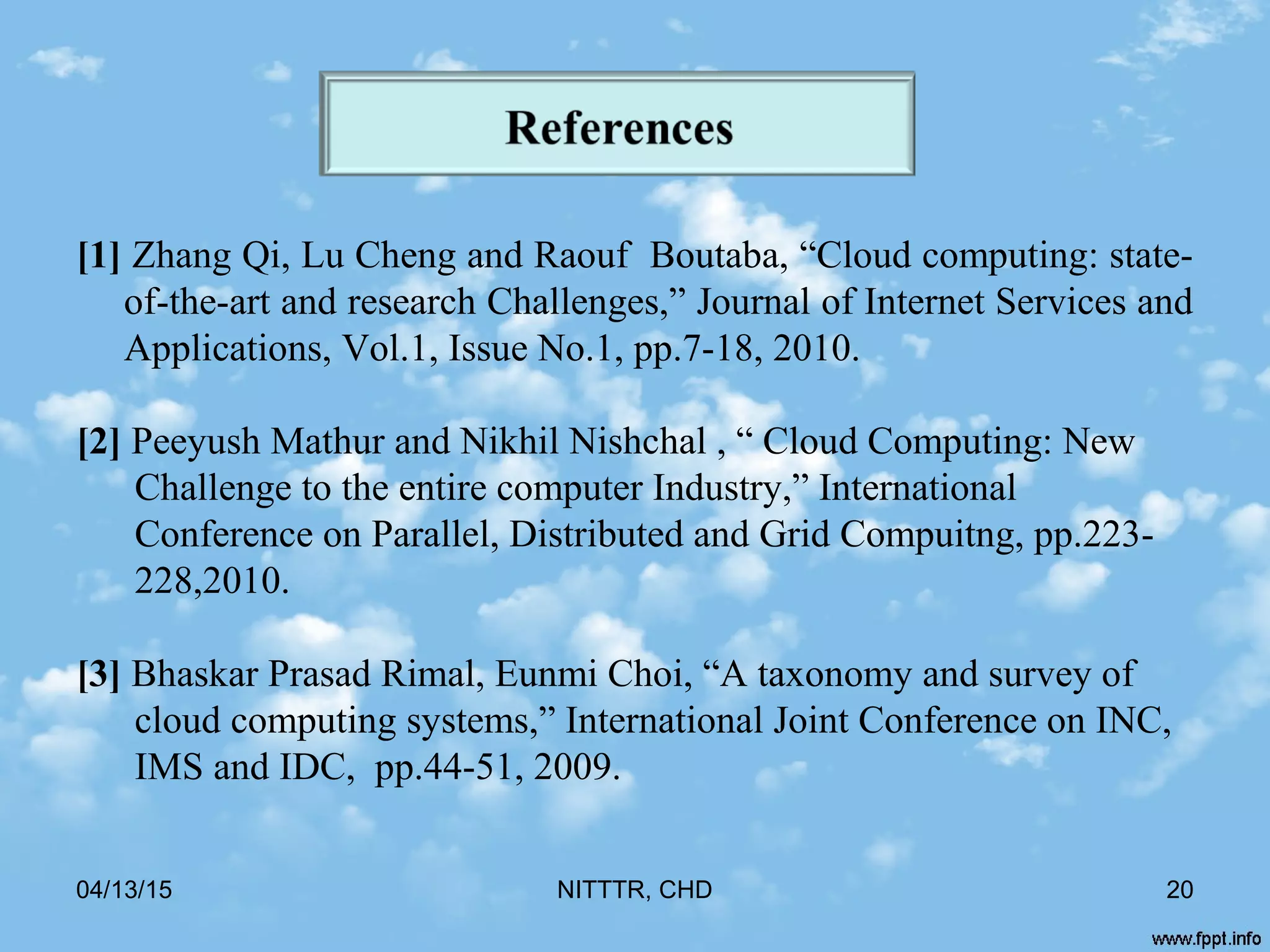 [1] Zhang Qi, Lu Cheng and Raouf Boutaba, “Cloud computing: state-
of-the-art and research Challenges,” Journal of Internet Services and
Applications, Vol.1, Issue No.1, pp.7-18, 2010.
[2] Peeyush Mathur and Nikhil Nishchal , “ Cloud Computing: New
Challenge to the entire computer Industry,” International
Conference on Parallel, Distributed and Grid Compuitng, pp.223-
228,2010.
[3] Bhaskar Prasad Rimal, Eunmi Choi, “A taxonomy and survey of
cloud computing systems,” International Joint Conference on INC,
IMS and IDC, pp.44-51, 2009.
04/13/15 20NITTTR, CHD
 