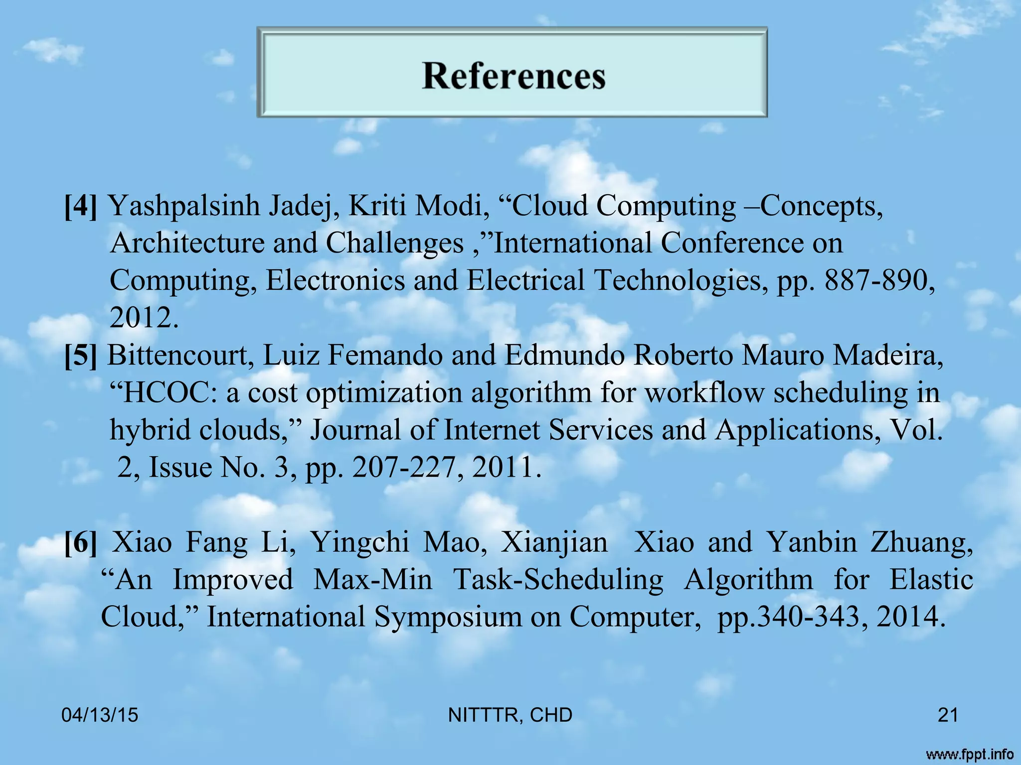 04/13/15 NITTTR, CHD 21
[4] Yashpalsinh Jadej, Kriti Modi, “Cloud Computing –Concepts,
Architecture and Challenges ,”International Conference on
Computing, Electronics and Electrical Technologies, pp. 887-890,
2012.
[5] Bittencourt, Luiz Femando and Edmundo Roberto Mauro Madeira,
“HCOC: a cost optimization algorithm for workflow scheduling in
hybrid clouds,” Journal of Internet Services and Applications, Vol.
2, Issue No. 3, pp. 207-227, 2011.
[6] Xiao Fang Li, Yingchi Mao, Xianjian Xiao and Yanbin Zhuang,
“An Improved Max-Min Task-Scheduling Algorithm for Elastic
Cloud,” International Symposium on Computer, pp.340-343, 2014.
 