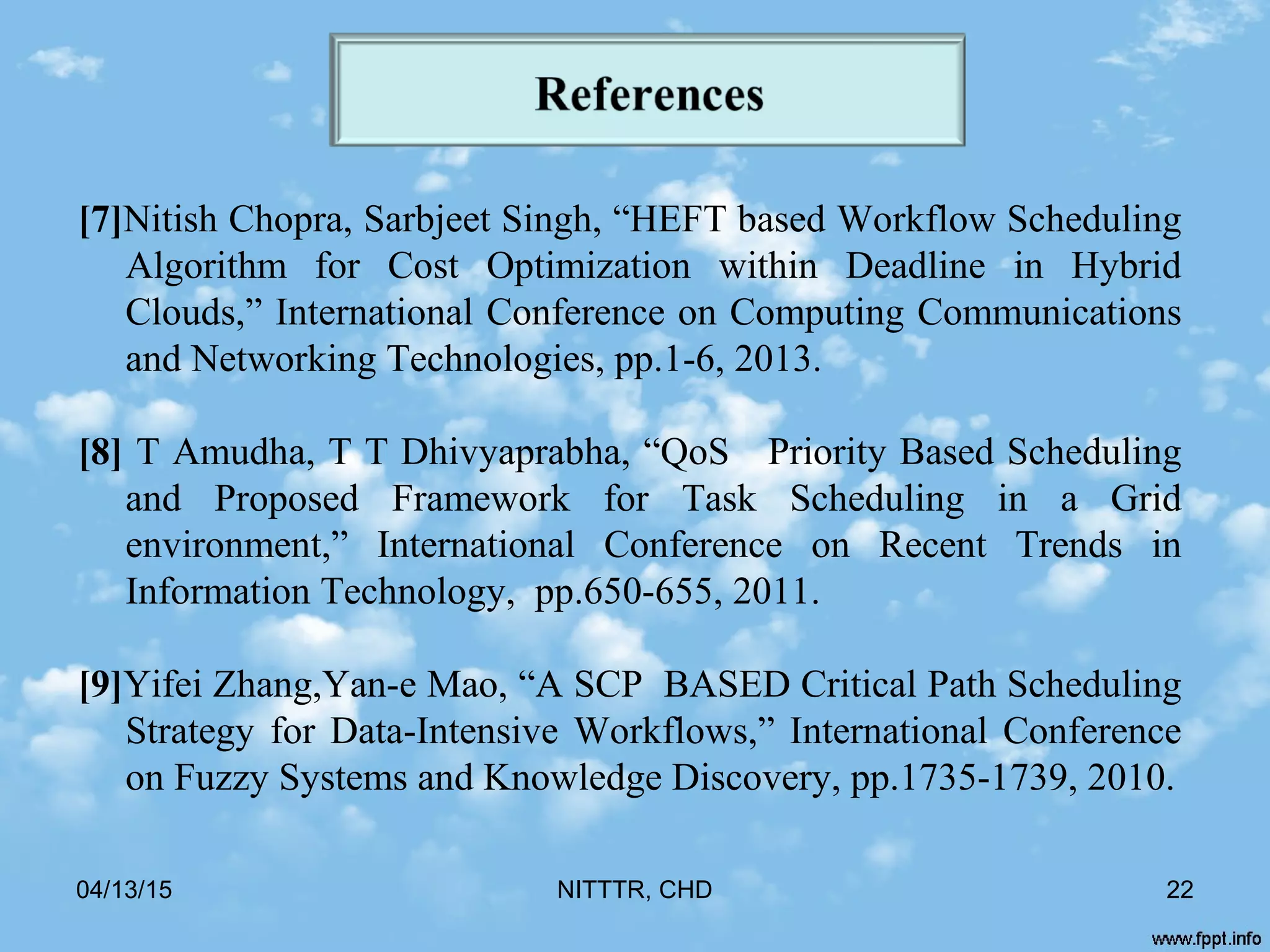 04/13/15 NITTTR, CHD 22
[7]Nitish Chopra, Sarbjeet Singh, “HEFT based Workflow Scheduling
Algorithm for Cost Optimization within Deadline in Hybrid
Clouds,” International Conference on Computing Communications
and Networking Technologies, pp.1-6, 2013.
[8] T Amudha, T T Dhivyaprabha, “QoS Priority Based Scheduling
and Proposed Framework for Task Scheduling in a Grid
environment,” International Conference on Recent Trends in
Information Technology, pp.650-655, 2011.
[9]Yifei Zhang,Yan-e Mao, “A SCP BASED Critical Path Scheduling
Strategy for Data-Intensive Workflows,” International Conference
on Fuzzy Systems and Knowledge Discovery, pp.1735-1739, 2010.
 