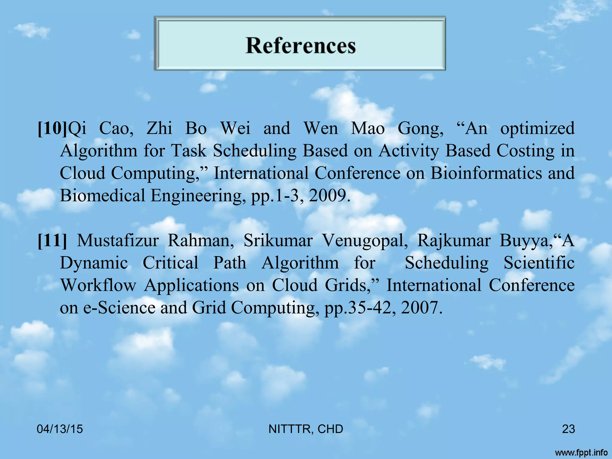 [10]Qi Cao, Zhi Bo Wei and Wen Mao Gong, “An optimized
Algorithm for Task Scheduling Based on Activity Based Costing in
Cloud Computing,” International Conference on Bioinformatics and
Biomedical Engineering, pp.1-3, 2009.
[11] Mustafizur Rahman, Srikumar Venugopal, Rajkumar Buyya,“A
Dynamic Critical Path Algorithm for Scheduling Scientific
Workflow Applications on Cloud Grids,” International Conference
on e-Science and Grid Computing, pp.35-42, 2007.
04/13/15 NITTTR, CHD 23
 