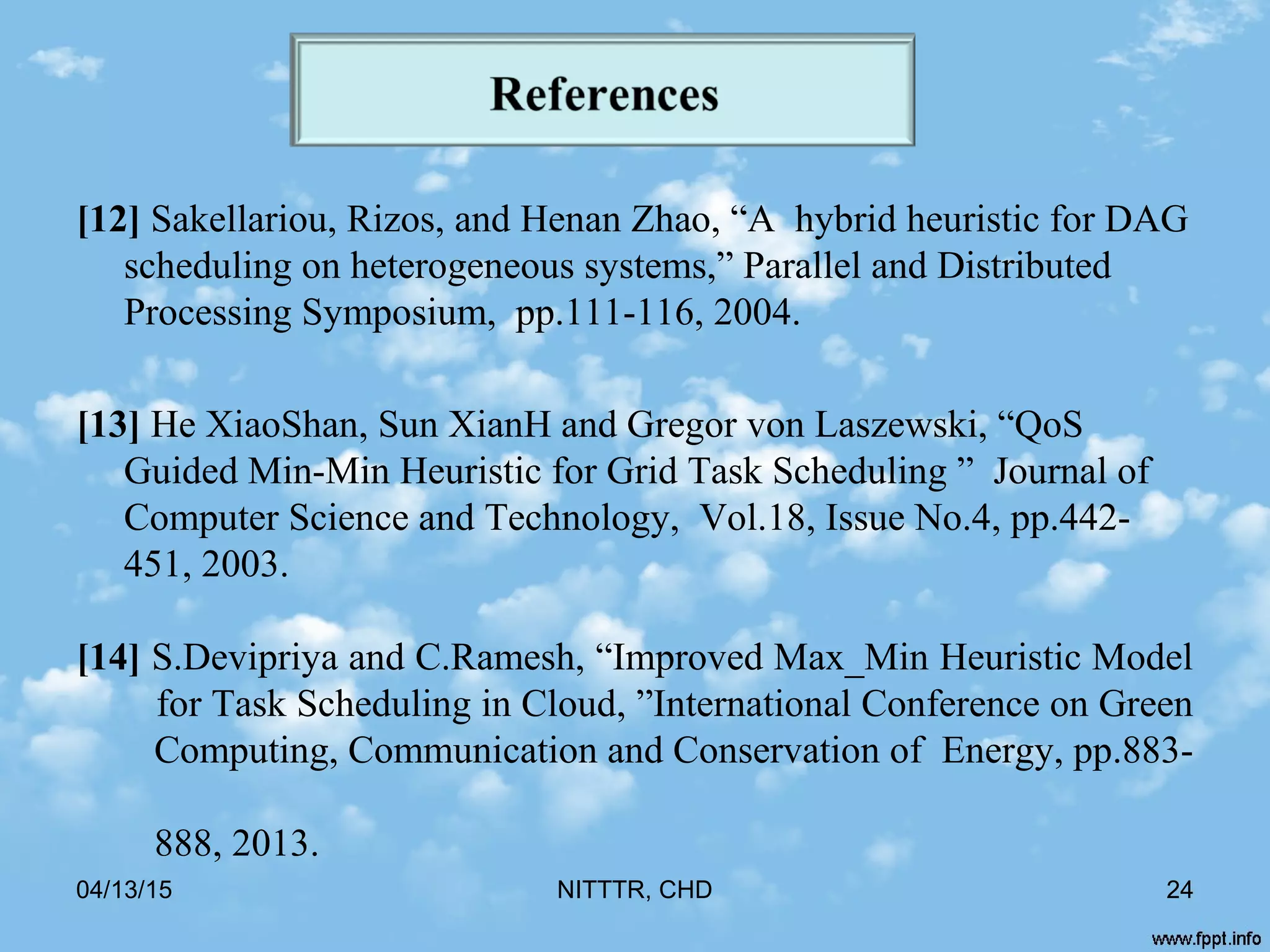 [12] Sakellariou, Rizos, and Henan Zhao, “A hybrid heuristic for DAG
scheduling on heterogeneous systems,” Parallel and Distributed
Processing Symposium, pp.111-116, 2004.
[13] He XiaoShan, Sun XianH and Gregor von Laszewski, “QoS
Guided Min-Min Heuristic for Grid Task Scheduling ” Journal of
Computer Science and Technology, Vol.18, Issue No.4, pp.442-
451, 2003.
[14] S.Devipriya and C.Ramesh, “Improved Max_Min Heuristic Model
for Task Scheduling in Cloud, ”International Conference on Green
Computing, Communication and Conservation of Energy, pp.883-
888, 2013.
04/13/15 NITTTR, CHD 24
 