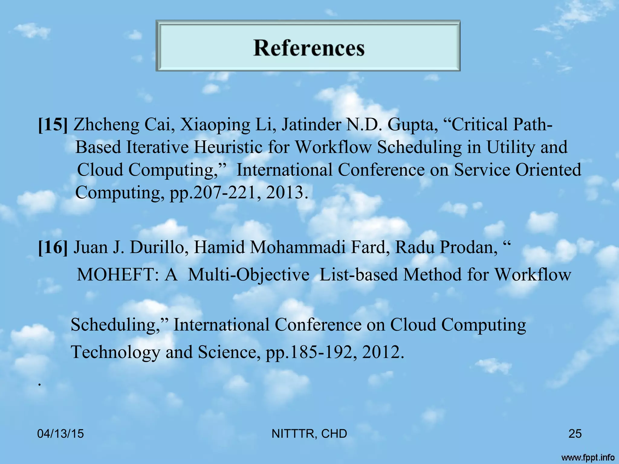[15] Zhcheng Cai, Xiaoping Li, Jatinder N.D. Gupta, “Critical Path-
Based Iterative Heuristic for Workflow Scheduling in Utility and
Cloud Computing,” International Conference on Service Oriented
Computing, pp.207-221, 2013.
[16] Juan J. Durillo, Hamid Mohammadi Fard, Radu Prodan, “
MOHEFT: A Multi-Objective List-based Method for Workflow
Scheduling,” International Conference on Cloud Computing
Technology and Science, pp.185-192, 2012.
.
04/13/15 NITTTR, CHD 25
 