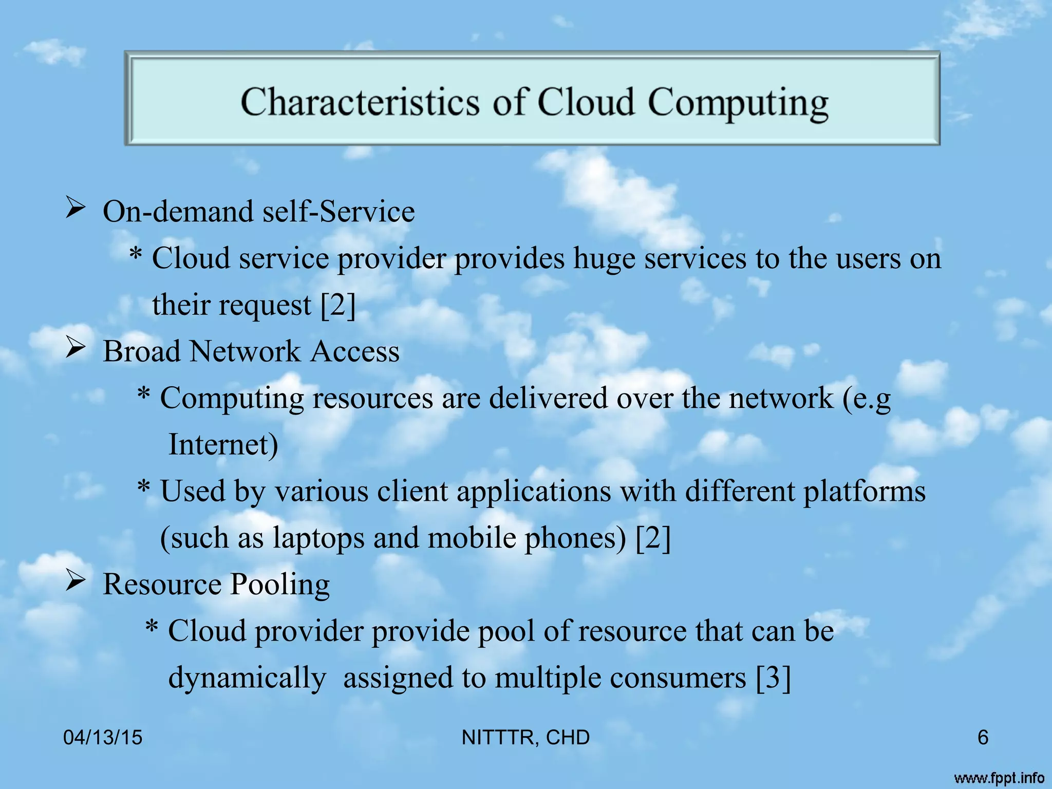  On-demand self-Service
* Cloud service provider provides huge services to the users on
their request [2]
 Broad Network Access
* Computing resources are delivered over the network (e.g
Internet)
* Used by various client applications with different platforms
(such as laptops and mobile phones) [2]
 Resource Pooling
* Cloud provider provide pool of resource that can be
dynamically assigned to multiple consumers [3]
04/13/15 NITTTR, CHD 6
 