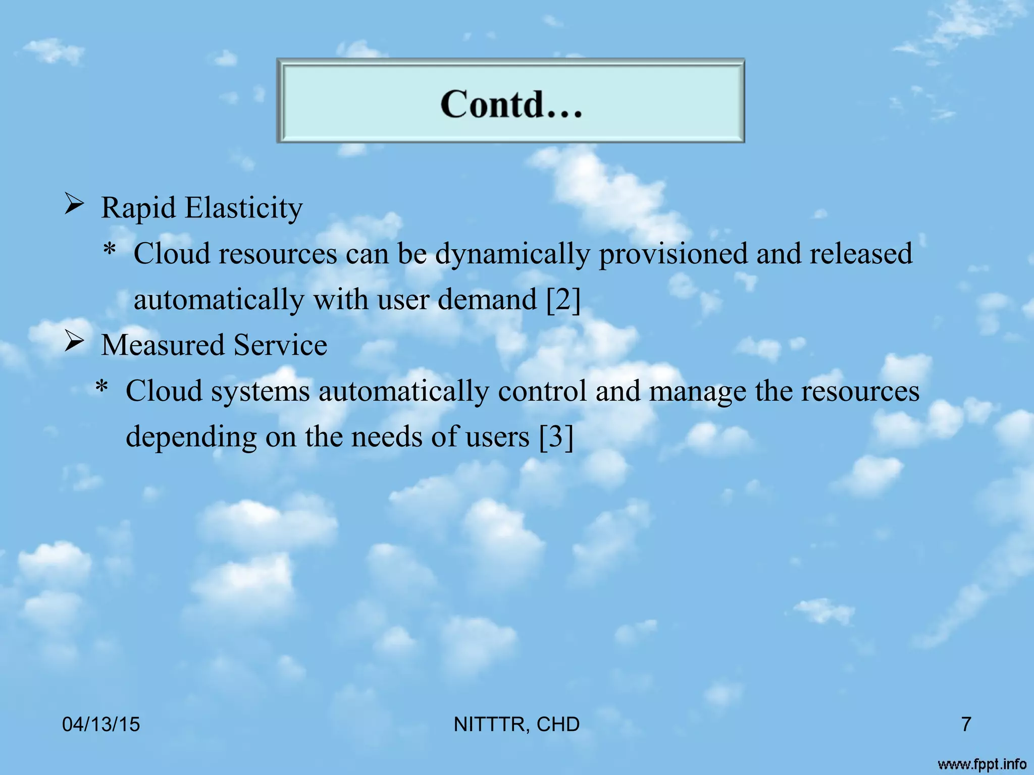  Rapid Elasticity
* Cloud resources can be dynamically provisioned and released
automatically with user demand [2]
 Measured Service
* Cloud systems automatically control and manage the resources
depending on the needs of users [3]
04/13/15 NITTTR, CHD 7
 