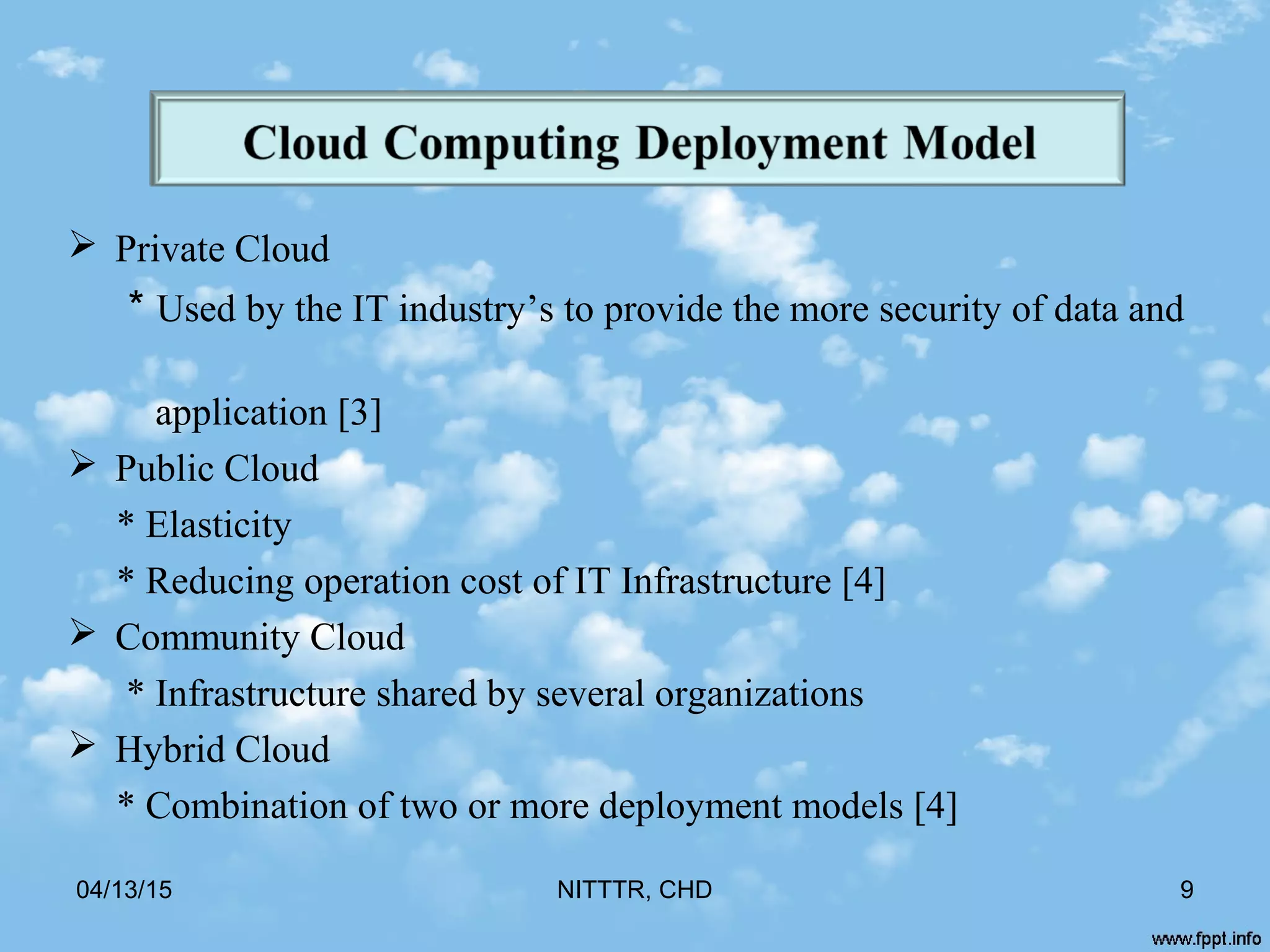  Private Cloud
* Used by the IT industry’s to provide the more security of data and
application [3]
 Public Cloud
* Elasticity
* Reducing operation cost of IT Infrastructure [4]
 Community Cloud
* Infrastructure shared by several organizations
 Hybrid Cloud
* Combination of two or more deployment models [4]
04/13/15 9NITTTR, CHD
 
