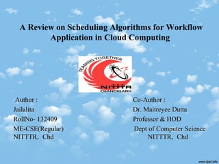 A Review on Scheduling Algorithms for Workflow
Application in Cloud Computing
Author :Author : Co-Author :Co-Author :
JailalitaJailalita Dr. Maitreyee DuttaDr. Maitreyee Dutta
RollNo- 132409RollNo- 132409 Professor & HODProfessor & HOD
ME-CSE(Regular)ME-CSE(Regular) Dept of Computer ScienceDept of Computer Science
NITTTR, ChdNITTTR, Chd NITTTR, ChdNITTTR, Chd
 