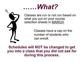 ……What?
          Classes are run or not run based on
          what you put on your course
          selection sheets in MARCH.

                Classes have a cap on the
                number of students who
                can enroll.

 Schedules will NOT be changed to get
you into a class that you did not ask for
          during this process.
 