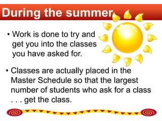 During the summer
• Work is done to try and
  get you into the classes
  you have asked for.

• Classes are actually placed in the
  Master Schedule so that the largest
  number of students who ask for a class
  . . . get the class.
 