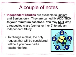 A couple of notes
• Independent Studies are available to Juniors
  and Seniors only. They are carried IN ADDITION
  to your minimum caseload. You may NOT drop
  a requested class (semester 1 or 2) to add an
  Independent Study!

• To change a class, the only
  request that will be considered
  will be if you have had a
  teacher before.
 