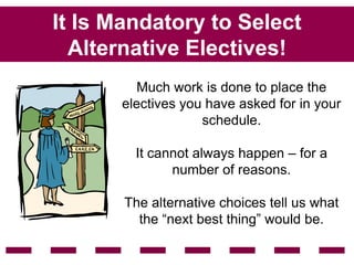 It Is Mandatory to Select
  Alternative Electives!
         Much work is done to place the
      electives you have asked for in your
                   schedule.

        It cannot always happen – for a
              number of reasons.

       The alternative choices tell us what
         the “next best thing” would be.
 