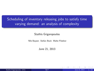 Scheduling of inventory releasing jobs to satisfy time
varying demand: an analysis of complexity
Stathis Grigoropoulos
Nils Boysen Stefan Bock Malte Fliedner

June 21, 2013

Stathis Grigoropoulos (UU)

S&T

June 21, 2013

1 / 22

 