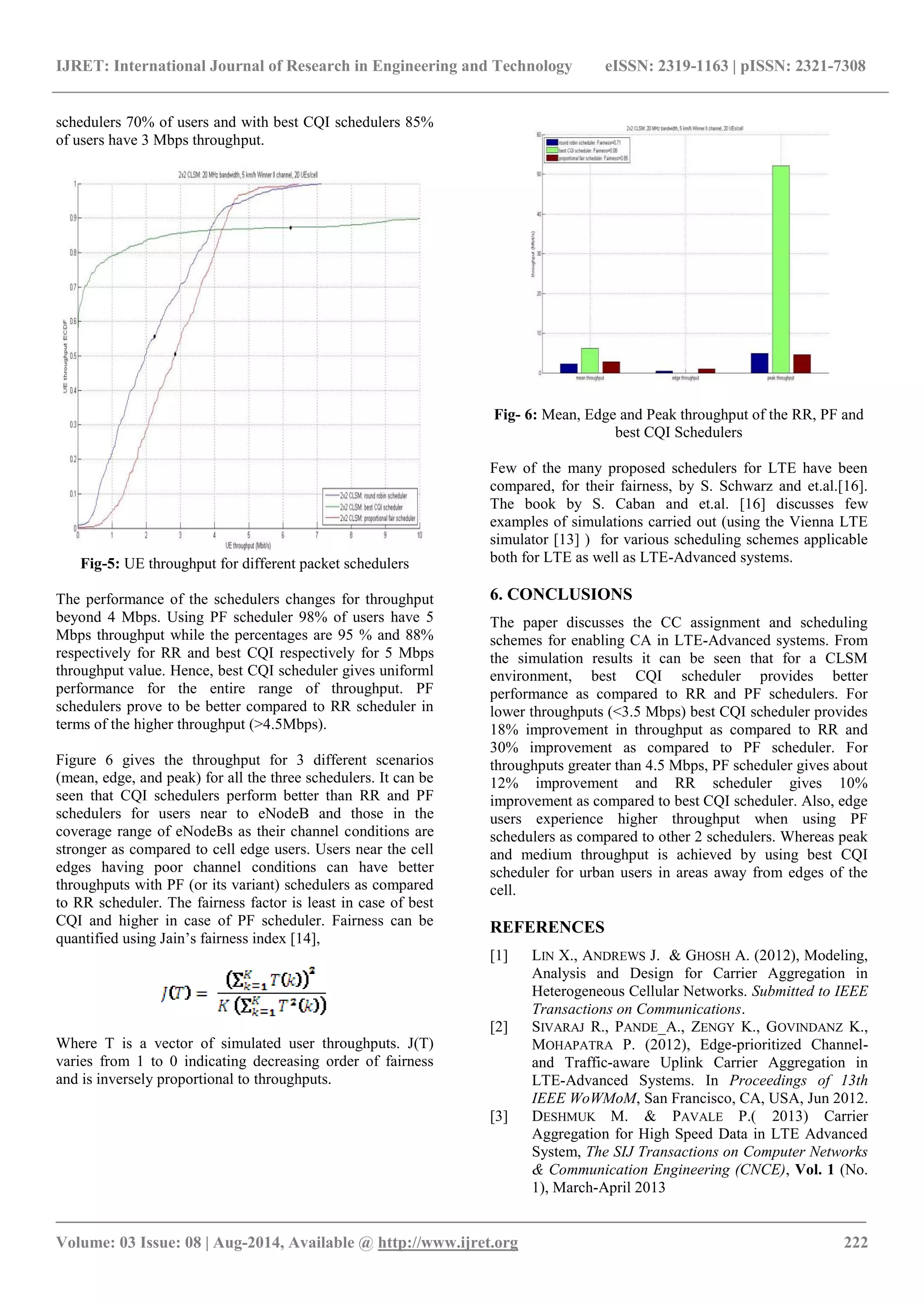IJRET: International Journal of Research in Engineering and Technology eISSN: 2319-1163 | pISSN: 2321-7308 
_______________________________________________________________________________________ 
Volume: 03 Issue: 08 | Aug-2014, Available @ http://www.ijret.org 222 
schedulers 70% of users and with best CQI schedulers 85% of users have 3 Mbps throughput. Fig-5: UE throughput for different packet schedulers The performance of the schedulers changes for throughput beyond 4 Mbps. Using PF scheduler 98% of users have 5 Mbps throughput while the percentages are 95 % and 88% respectively for RR and best CQI respectively for 5 Mbps throughput value. Hence, best CQI scheduler gives uniforml performance for the entire range of throughput. PF schedulers prove to be better compared to RR scheduler in terms of the higher throughput (>4.5Mbps). Figure 6 gives the throughput for 3 different scenarios (mean, edge, and peak) for all the three schedulers. It can be seen that CQI schedulers perform better than RR and PF schedulers for users near to eNodeB and those in the coverage range of eNodeBs as their channel conditions are stronger as compared to cell edge users. Users near the cell edges having poor channel conditions can have better throughputs with PF (or its variant) schedulers as compared to RR scheduler. The fairness factor is least in case of best CQI and higher in case of PF scheduler. Fairness can be quantified using Jain’s fairness index [14], Where T is a vector of simulated user throughputs. J(T) varies from 1 to 0 indicating decreasing order of fairness and is inversely proportional to throughputs. Fig- 6: Mean, Edge and Peak throughput of the RR, PF and best CQI Schedulers Few of the many proposed schedulers for LTE have been compared, for their fairness, by S. Schwarz and et.al.[16]. The book by S. Caban and et.al. [16] discusses few examples of simulations carried out (using the Vienna LTE simulator [13] ) for various scheduling schemes applicable both for LTE as well as LTE-Advanced systems. 6. CONCLUSIONS The paper discusses the CC assignment and scheduling schemes for enabling CA in LTE-Advanced systems. From the simulation results it can be seen that for a CLSM environment, best CQI scheduler provides better performance as compared to RR and PF schedulers. For lower throughputs (<3.5 Mbps) best CQI scheduler provides 18% improvement in throughput as compared to RR and 30% improvement as compared to PF scheduler. For throughputs greater than 4.5 Mbps, PF scheduler gives about 12% improvement and RR scheduler gives 10% improvement as compared to best CQI scheduler. Also, edge users experience higher throughput when using PF schedulers as compared to other 2 schedulers. Whereas peak and medium throughput is achieved by using best CQI scheduler for urban users in areas away from edges of the cell. REFERENCES 
[1] LIN X., ANDREWS J. & GHOSH A. (2012), Modeling, Analysis and Design for Carrier Aggregation in Heterogeneous Cellular Networks. Submitted to IEEE Transactions on Communications. 
[2] SIVARAJ R., PANDE_A., ZENGY K., GOVINDANZ K., MOHAPATRA P. (2012), Edge-prioritized Channel- and Traffic-aware Uplink Carrier Aggregation in LTE-Advanced Systems. In Proceedings of 13th IEEE WoWMoM, San Francisco, CA, USA, Jun 2012. 
[3] DESHMUK M. & PAVALE P.( 2013) Carrier Aggregation for High Speed Data in LTE Advanced System, The SIJ Transactions on Computer Networks & Communication Engineering (CNCE), Vol. 1 (No. 1), March-April 2013  