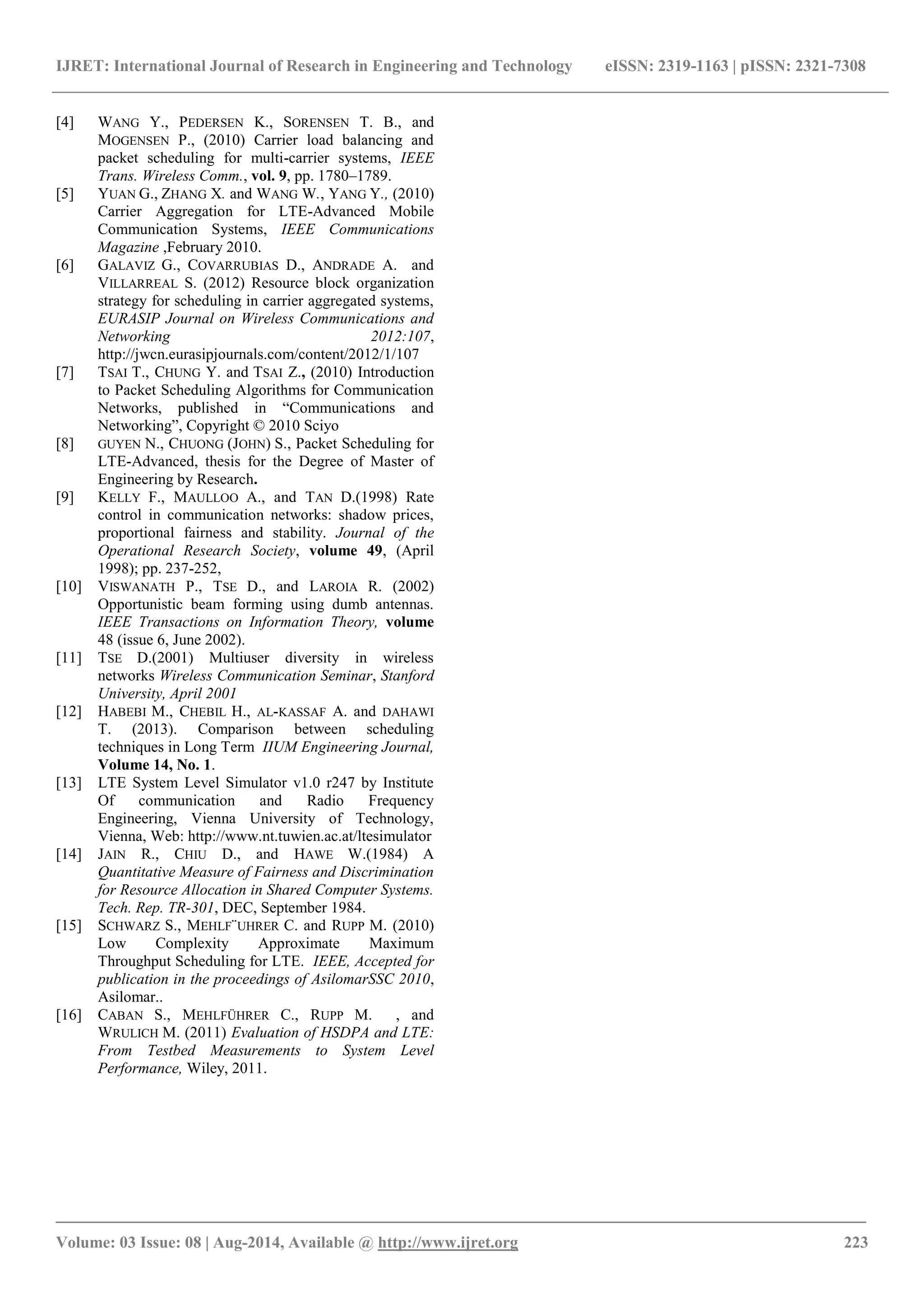 IJRET: International Journal of Research in Engineering and Technology eISSN: 2319-1163 | pISSN: 2321-7308 
_______________________________________________________________________________________ 
Volume: 03 Issue: 08 | Aug-2014, Available @ http://www.ijret.org 223 
[4] WANG Y., PEDERSEN K., SORENSEN T. B., and MOGENSEN P., (2010) Carrier load balancing and packet scheduling for multi-carrier systems, IEEE Trans. Wireless Comm., vol. 9, pp. 1780–1789. 
[5] YUAN G., ZHANG X. and WANG W., YANG Y., (2010) Carrier Aggregation for LTE-Advanced Mobile Communication Systems, IEEE Communications Magazine ,February 2010. 
[6] GALAVIZ G., COVARRUBIAS D., ANDRADE A. and VILLARREAL S. (2012) Resource block organization strategy for scheduling in carrier aggregated systems, EURASIP Journal on Wireless Communications and Networking 2012:107, http://jwcn.eurasipjournals.com/content/2012/1/107 
[7] TSAI T., CHUNG Y. and TSAI Z., (2010) Introduction to Packet Scheduling Algorithms for Communication Networks, published in “Communications and Networking”, Copyright © 2010 Sciyo 
[8] GUYEN N., CHUONG (JOHN) S., Packet Scheduling for LTE-Advanced, thesis for the Degree of Master of Engineering by Research. 
[9] KELLY F., MAULLOO A., and TAN D.(1998) Rate control in communication networks: shadow prices, proportional fairness and stability. Journal of the Operational Research Society, volume 49, (April 1998); pp. 237-252, 
[10] VISWANATH P., TSE D., and LAROIA R. (2002) Opportunistic beam forming using dumb antennas. IEEE Transactions on Information Theory, volume 48 (issue 6, June 2002). 
[11] TSE D.(2001) Multiuser diversity in wireless networks Wireless Communication Seminar, Stanford University, April 2001 
[12] HABEBI M., CHEBIL H., AL-KASSAF A. and DAHAWI T. (2013). Comparison between scheduling techniques in Long Term IIUM Engineering Journal, Volume 14, No. 1. 
[13] LTE System Level Simulator v1.0 r247 by Institute Of communication and Radio Frequency Engineering, Vienna University of Technology, Vienna, Web: http://www.nt.tuwien.ac.at/ltesimulator 
[14] JAIN R., CHIU D., and HAWE W.(1984) A Quantitative Measure of Fairness and Discrimination for Resource Allocation in Shared Computer Systems. Tech. Rep. TR-301, DEC, September 1984. 
[15] SCHWARZ S., MEHLF¨UHRER C. and RUPP M. (2010) Low Complexity Approximate Maximum Throughput Scheduling for LTE. IEEE, Accepted for publication in the proceedings of AsilomarSSC 2010, Asilomar.. 
[16] CABAN S., MEHLFÜHRER C., RUPP M. , and WRULICH M. (2011) Evaluation of HSDPA and LTE: From Testbed Measurements to System Level Performance, Wiley, 2011. 
