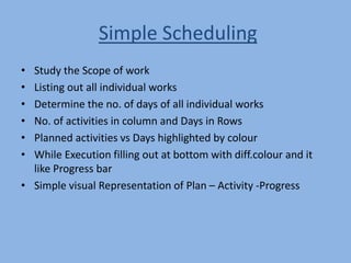 Simple Scheduling
• Study the Scope of work
• Listing out all individual works
• Determine the no. of days of all individual works
• No. of activities in column and Days in Rows
• Planned activities vs Days highlighted by colour
• While Execution filling out at bottom with diff.colour and it
like Progress bar
• Simple visual Representation of Plan – Activity -Progress
 