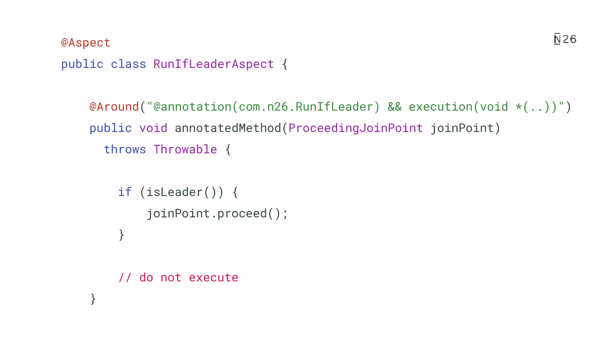@Aspect public class RunIfLeaderAspect { @Around("@annotation(com.n26.RunIfLeader) && execution(void *(..))") public void annotatedMethod(ProceedingJoinPoint joinPoint) throws Throwable { if (isLeader()) { joinPoint.proceed(); } // do not execute } 