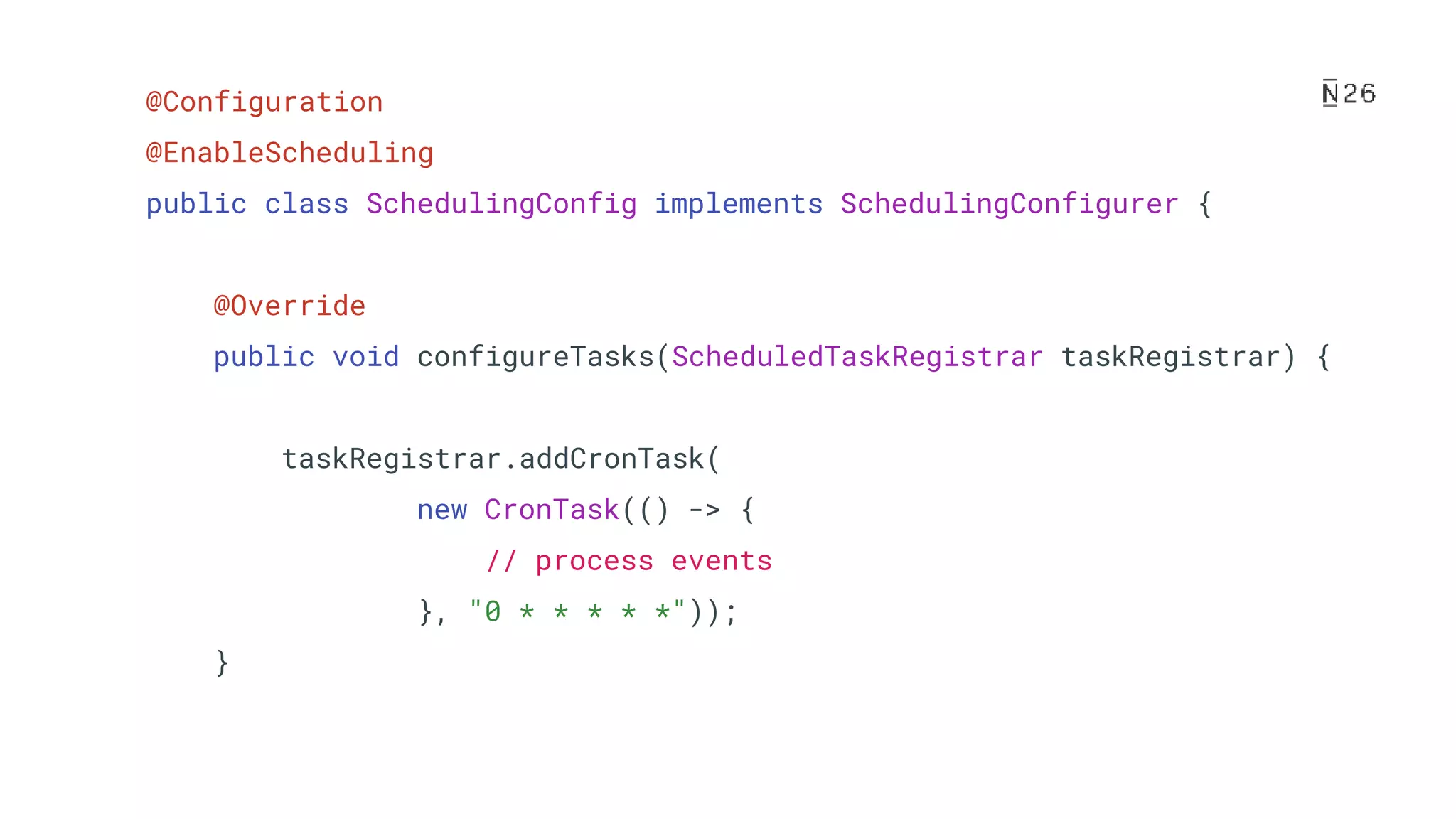 @Configuration @EnableScheduling public class SchedulingConfig implements SchedulingConfigurer { @Override public void configureTasks(ScheduledTaskRegistrar taskRegistrar) { taskRegistrar.addCronTask( new CronTask(() -> { // process events }, "0 * * * * *")); } 