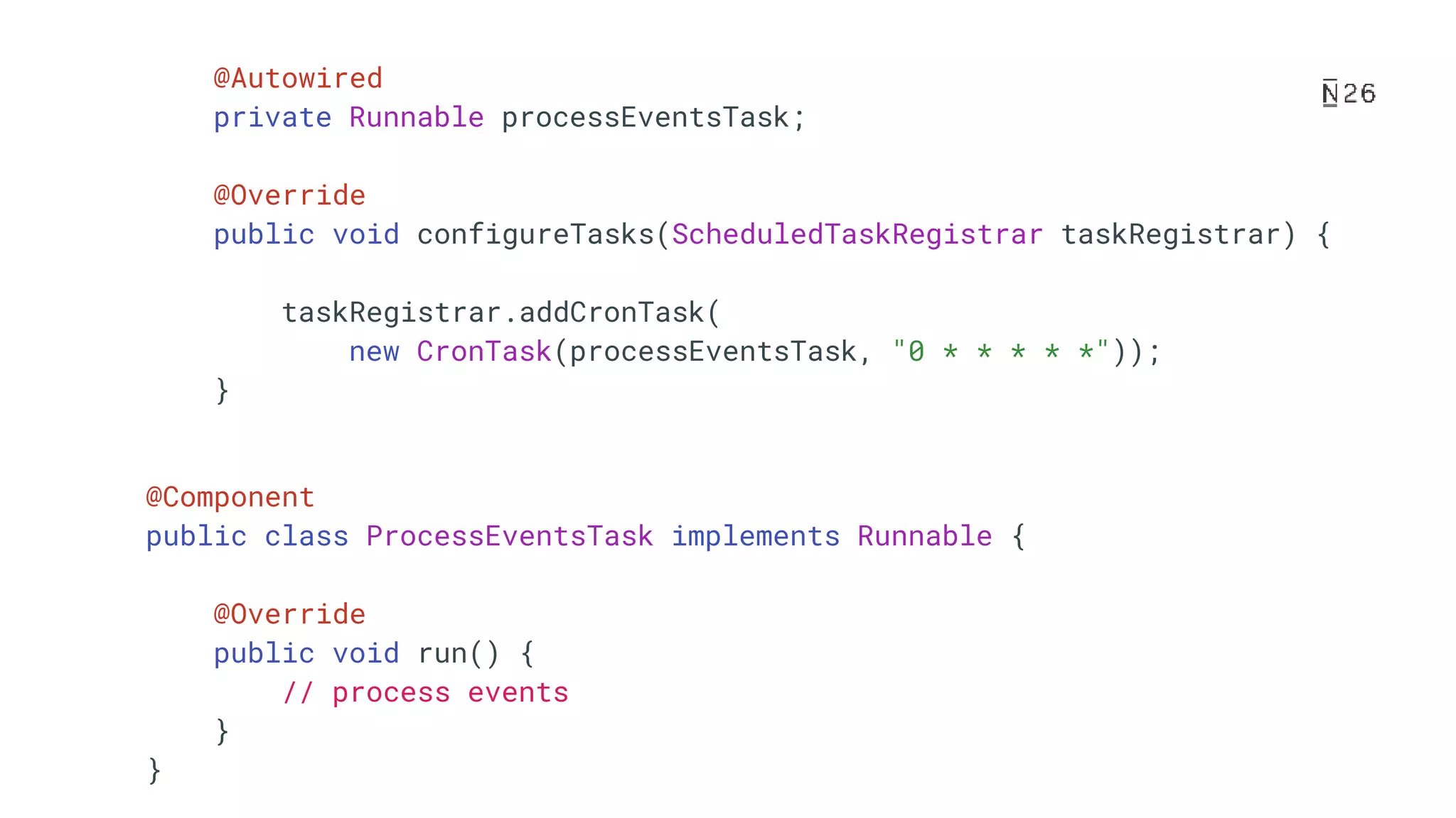 @Autowired private Runnable processEventsTask; @Override public void configureTasks(ScheduledTaskRegistrar taskRegistrar) { taskRegistrar.addCronTask( new CronTask(processEventsTask, "0 * * * * *")); } @Component public class ProcessEventsTask implements Runnable { @Override public void run() { // process events } } 