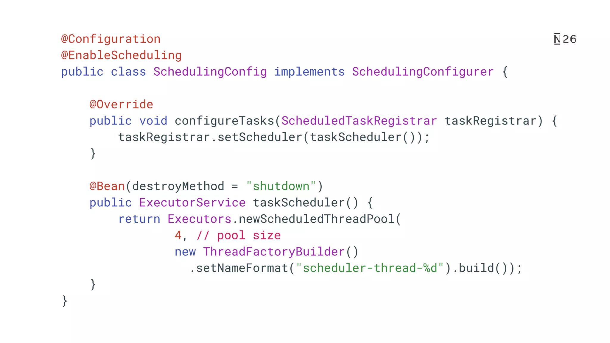 @Configuration @EnableScheduling public class SchedulingConfig implements SchedulingConfigurer { @Override public void configureTasks(ScheduledTaskRegistrar taskRegistrar) { taskRegistrar.setScheduler(taskScheduler()); } @Bean(destroyMethod = "shutdown") public ExecutorService taskScheduler() { return Executors.newScheduledThreadPool( 4, // pool size new ThreadFactoryBuilder() .setNameFormat("scheduler-thread-%d").build()); } } 
