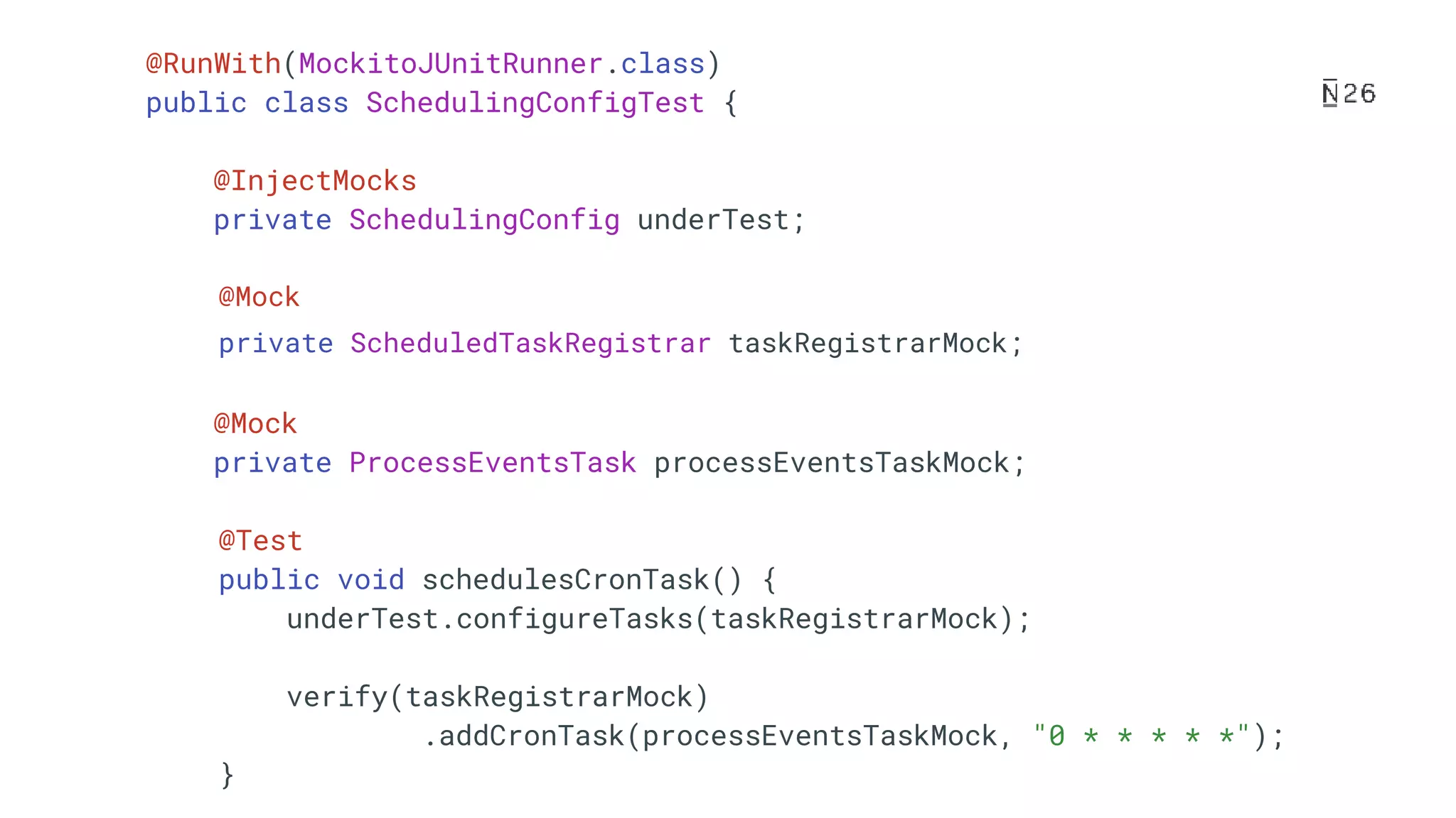 @RunWith(MockitoJUnitRunner.class) public class SchedulingConfigTest { @InjectMocks private SchedulingConfig underTest; @Mock private ScheduledTaskRegistrar taskRegistrarMock; @Mock private ProcessEventsTask processEventsTaskMock; @Test public void schedulesCronTask() { underTest.configureTasks(taskRegistrarMock); verify(taskRegistrarMock) .addCronTask(processEventsTaskMock, "0 * * * * *"); } 