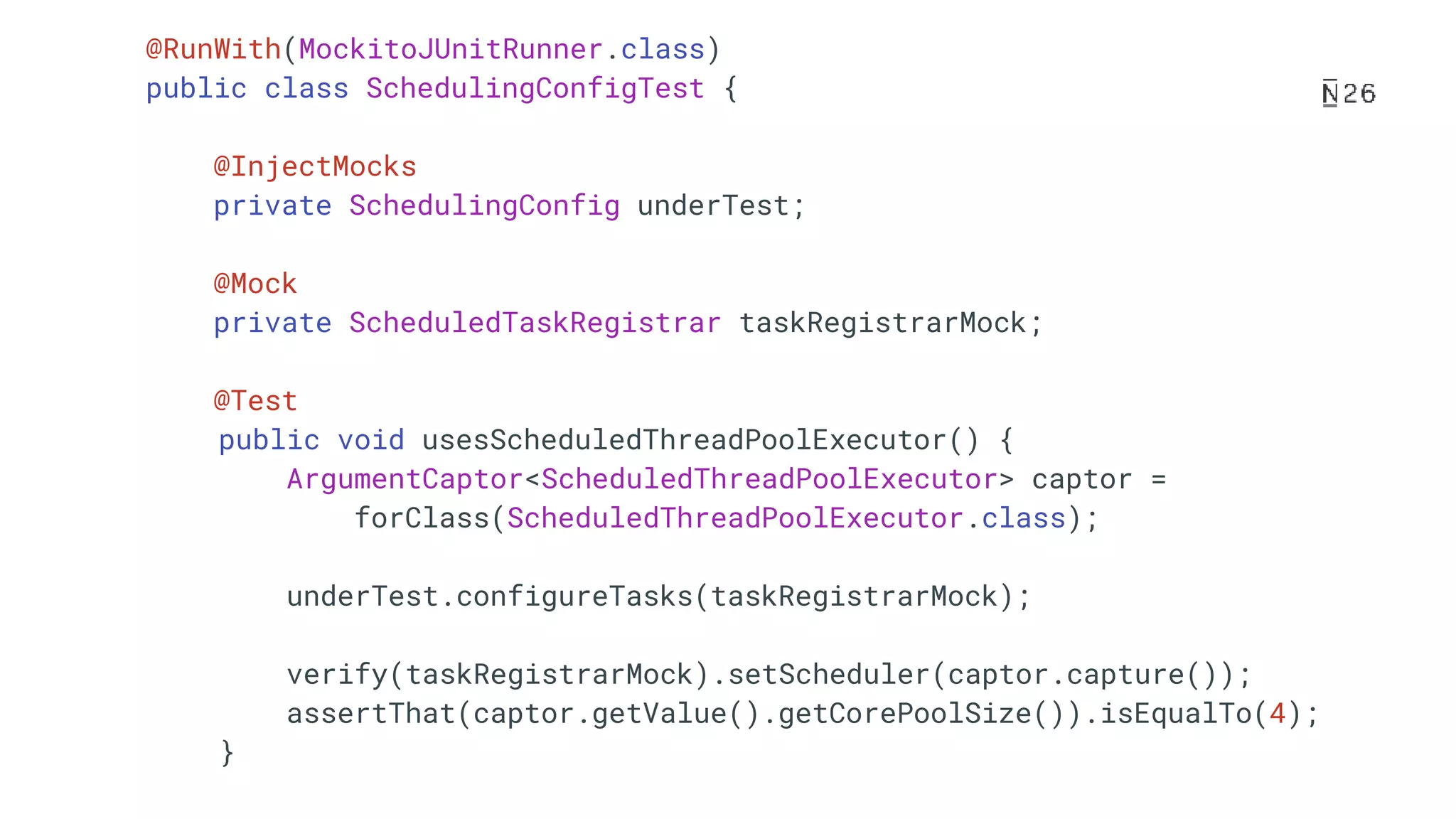 @RunWith(MockitoJUnitRunner.class) public class SchedulingConfigTest { @InjectMocks private SchedulingConfig underTest; @Mock private ScheduledTaskRegistrar taskRegistrarMock; @Test public void usesScheduledThreadPoolExecutor() { ArgumentCaptor<ScheduledThreadPoolExecutor> captor = forClass(ScheduledThreadPoolExecutor.class); underTest.configureTasks(taskRegistrarMock); verify(taskRegistrarMock).setScheduler(captor.capture()); assertThat(captor.getValue().getCorePoolSize()).isEqualTo(4); } 