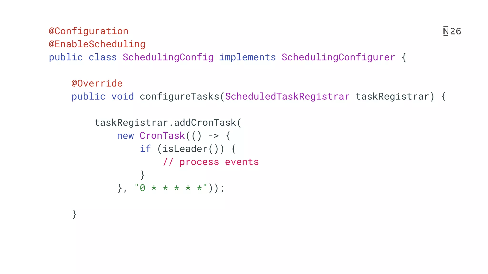 @Configuration @EnableScheduling public class SchedulingConfig implements SchedulingConfigurer { @Override public void configureTasks(ScheduledTaskRegistrar taskRegistrar) { taskRegistrar.addCronTask( new CronTask(() -> { if (isLeader()) { // process events } }, "0 * * * * *")); } 