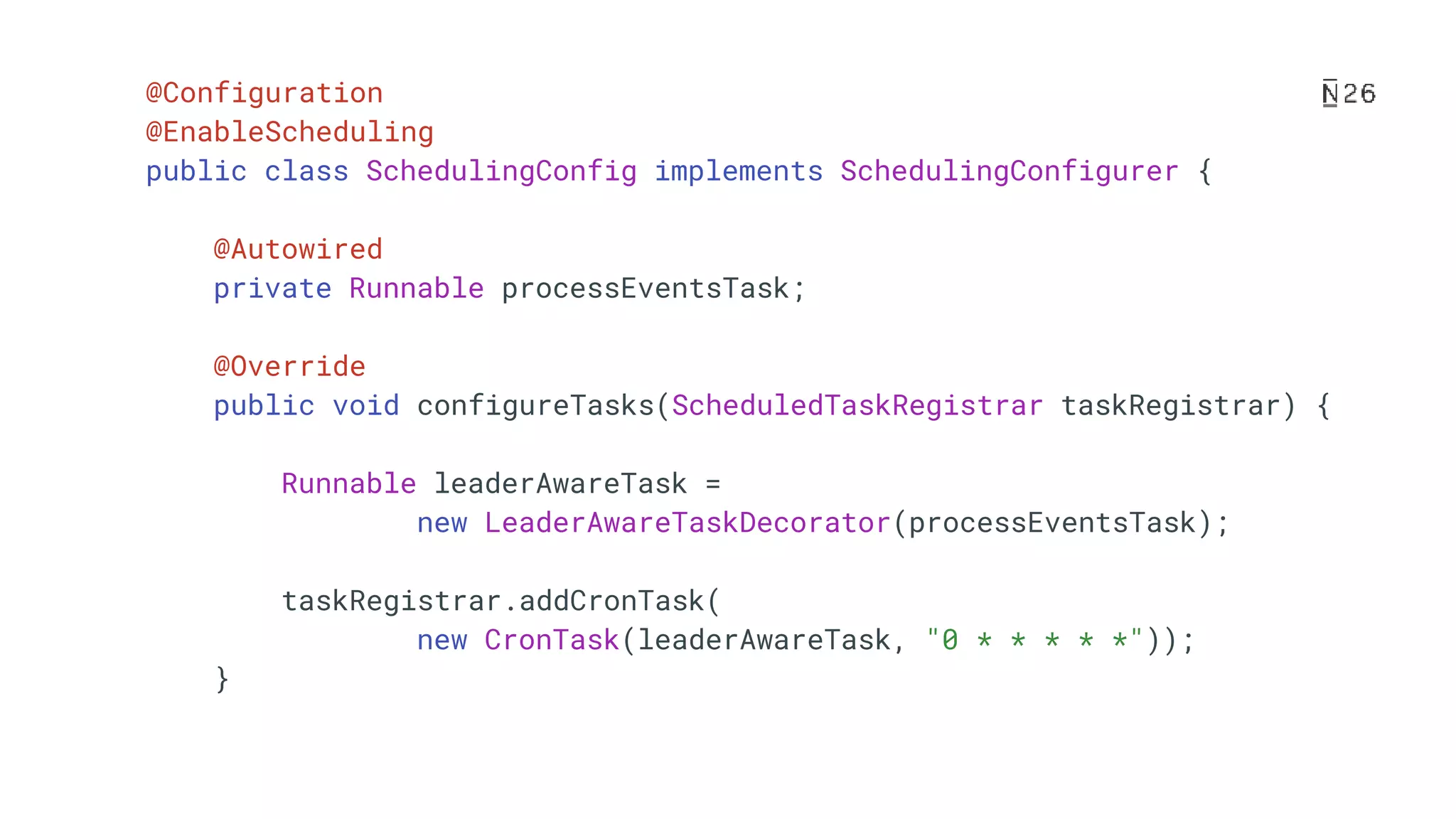 @Configuration @EnableScheduling public class SchedulingConfig implements SchedulingConfigurer { @Autowired private Runnable processEventsTask; @Override public void configureTasks(ScheduledTaskRegistrar taskRegistrar) { Runnable leaderAwareTask = new LeaderAwareTaskDecorator(processEventsTask); taskRegistrar.addCronTask( new CronTask(leaderAwareTask, "0 * * * * *")); } 