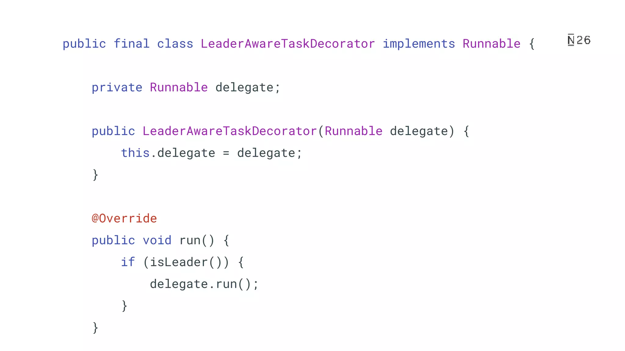 public final class LeaderAwareTaskDecorator implements Runnable { private Runnable delegate; public LeaderAwareTaskDecorator(Runnable delegate) { this.delegate = delegate; } @Override public void run() { if (isLeader()) { delegate.run(); } } 