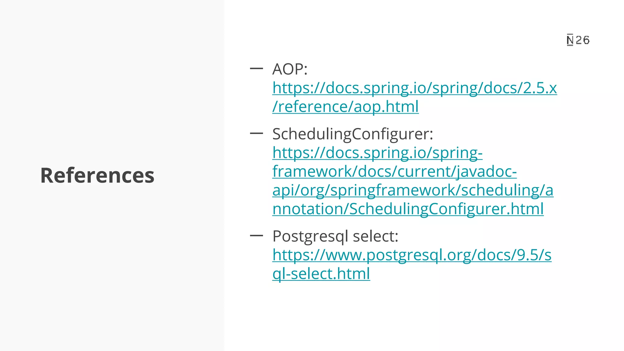 References 一 AOP: https://docs.spring.io/spring/docs/2.5.x /reference/aop.html 一 SchedulingConfigurer: https://docs.spring.io/spring- framework/docs/current/javadoc- api/org/springframework/scheduling/a nnotation/SchedulingConfigurer.html 一 Postgresql select: https://www.postgresql.org/docs/9.5/s ql-select.html 