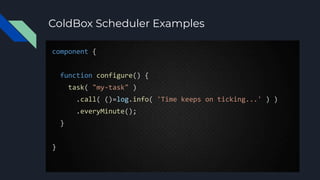 ColdBox Scheduler Examples
component {
function configure() {
task( "my-task" )
.call( ()=log.info( 'Time keeps on ticking...' ) )
.everyMinute();
}
}
 