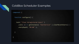 ColdBox Scheduler Examples
component {
function configure() {
task( "Clear Unregistered Users" )
.call( () => getInstance( "UserService" ).clearRecentUsers() )
.everyDayAt( "09:00" );
}
}
 