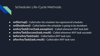 Scheduler Life-Cycle Methods
● onStartup() - Called after the scheduler has registered all schedules
● onShutdown() - Called before the scheduler is going to be shutdown
● onAnyTaskError(task,exception) - Called whenever ANY task fails
● onAnyTaskSuccess(task,result) - Called whenever ANY task succeeds
● beforeAnyTask(task) - Called before ANY task runs
● afterAnyTask(task,result) - Called after ANY task runs
 